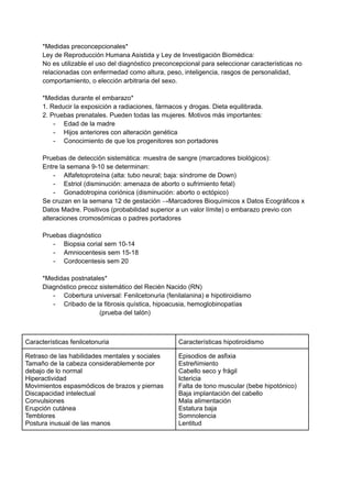 *Medidas preconcepcionales*
Ley de Reproducción Humana Asistida y Ley de Investigación Biomédica:
No es utilizable el uso del diagnóstico preconcepcional para seleccionar características no
relacionadas con enfermedad como altura, peso, inteligencia, rasgos de personalidad,
comportamiento, o elección arbitraria del sexo.
*Medidas durante el embarazo*
1. Reducir la exposición a radiaciones, fármacos y drogas. Dieta equilibrada.
2. Pruebas prenatales. Pueden todas las mujeres. Motivos más importantes:
- Edad de la madre
- Hijos anteriores con alteración genética
- Conocimiento de que los progenitores son portadores
Pruebas de detección sistemática: muestra de sangre (marcadores biológicos):
Entre la semana 9-10 se determinan:
- Alfafetoproteína (alta: tubo neural; baja: síndrome de Down)
- Estriol (disminución: amenaza de aborto o sufrimiento fetal)
- Gonadotropina coriónica (disminución: aborto o ectópico)
Se cruzan en la semana 12 de gestación →Marcadores Bioquímicos x Datos Ecográficos x
Datos Madre. Positivos (probabilidad superior a un valor límite) o embarazo previo con
alteraciones cromosómicas o padres portadores
Pruebas diagnóstico
- Biopsia corial sem 10-14
- Amniocentesis sem 15-18
- Cordocentesis sem 20
*Medidas postnatales*
Diagnóstico precoz sistemático del Recién Nacido (RN)
- Cobertura universal: Fenilcetonuria (fenilalanina) e hipotiroidismo
- Cribado de la fibrosis quística, hipoacusia, hemoglobinopatías
(prueba del talón)
Características fenilcetonuria Características hipotiroidismo
Retraso de las habilidades mentales y sociales
Tamaño de la cabeza considerablemente por
debajo de lo normal
Hiperactividad
Movimientos espasmódicos de brazos y piernas
Discapacidad intelectual
Convulsiones
Erupción cutánea
Temblores
Postura inusual de las manos
Episodios de asfixia
Estreñimiento
Cabello seco y frágil
Ictericia
Falta de tono muscular (bebe hipotónico)
Baja implantación del cabello
Mala alimentación
Estatura baja
Somnolencia
Lentitud
 