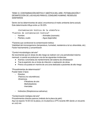 TEMA 12. CONTAMINACIÓN BIÓTICA Y ABIÓTICA DEL AIRE. POTABILIZACIÓN Y
DESINFECCIÓN DE LAS AGUAS PARA EL CONSUMO HUMANO. RESIDUOS
SANITARIOS
Dentro de los determinantes de salud, encontramos el medio ambiente (tema actual).
Este determinante influye entre un 30-35%
-Contaminación biótica de la atmósfera-
*Fuentes de contaminación biótica*
- Hombre - Animales (zoonosis)
- Plantas y suelo - Agua (legionella)
*Factores que condicionan la contaminación biótica-
Viabilidad del microorganismo (temperatura, humedad, resistencia a la luz ultravioleta, etc)
Factor hacinamiento y concentración
*Control microbiológico del aire*
Se recomienda que en áreas de alto riesgo se realicen con una periodicidad máxima
mensual, o cuando se produzcan una de las siguientes incidencias:
● Averías o anomalías de mantenimiento del sistema de climatización
● Tras la aparición de un brote de infección o realización de obras
● Previo a la puesta en marcha de una zona dedicada a pacientes de alto riesgo
*Procedimientos de determinación*
Puede haber 2 tipos:
- Directos:
-Pasivos (no volumétricos)
-Dinámicos
-Filtradores de aire
-Barboteadores
-Inerciales
- Indirectos (Streptococcus salivarius)
*Contaminación biológica del aire*
Procedimientos directos pasivos (método de la placa de petri)
Aquí se expone 10-30 min la placa y lo incubamos a 37ºC durante 48h dando un recuento
en cm2 min
 