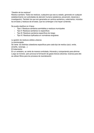 *Gestión de los residuos*
Residuo sanitario: Todos los residuos, cualquiera que sea su estado, generado en cualquier
establecimiento con actividades de atención humana (asistencia, prevención, docencia e
investigación). También los que son generados en centros sanitarios y veterinarios, incluidos
los envases y residuos de envases, que los contengan o los hayan contenido.
Se puede clasificar en 4 tipos:
- TIpo I: Residuos sanitarios asimilables a residuos municipales
- Tipo II: Residuos sanitarios no específicos
- Tipo III: Residuos sanitarios específicos de riesgo
- Tipo IV: Residuos tipificados en normativas singulares
La gestión de residuos sólidos urbanos:
La prerrecogida:
Se vierte los distintos coteedores especificos para cada tipo de residuo (azul, verde,
amarillo, naranaja…)
El tratamiento:
En un vertedero, se vierte de manera controlada, triturando y compactando para eliminar
Luego se incinera pero provoca la formación de gases tóxicos (dioxinas, furanos) para ello
se utilizan filtros para los procesos de neutralización
 