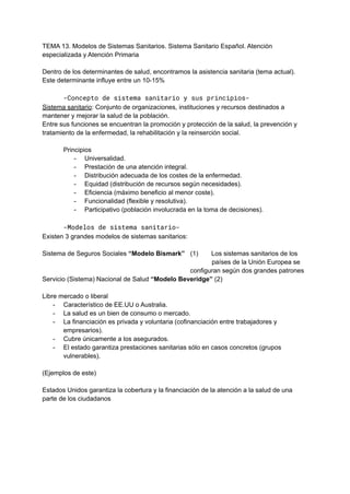 TEMA 13. Modelos de Sistemas Sanitarios. Sistema Sanitario Español. Atención
especializada y Atención Primaria
Dentro de los determinantes de salud, encontramos la asistencia sanitaria (tema actual).
Este determinante influye entre un 10-15%
-Concepto de sistema sanitario y sus principios-
Sistema sanitario: Conjunto de organizaciones, instituciones y recursos destinados a
mantener y mejorar la salud de la población.
Entre sus funciones se encuentran la promoción y protección de la salud, la prevención y
tratamiento de la enfermedad, la rehabilitación y la reinserción social.
Principios
- Universalidad.
- Prestación de una atención integral.
- Distribución adecuada de los costes de la enfermedad.
- Equidad (distribución de recursos según necesidades).
- Eficiencia (máximo beneficio al menor coste).
- Funcionalidad (flexible y resolutiva).
- Participativo (población involucrada en la toma de decisiones).
-Modelos de sistema sanitario-
Existen 3 grandes modelos de sistemas sanitarios:
Sistema de Seguros Sociales “Modelo Bismark” (1) Los sistemas sanitarios de los
países de la Unión Europea se
configuran según dos grandes patrones
Servicio (Sistema) Nacional de Salud “Modelo Beveridge” (2)
Libre mercado o liberal
- Característico de EE.UU o Australia.
- La salud es un bien de consumo o mercado.
- La financiación es privada y voluntaria (cofinanciación entre trabajadores y
empresarios).
- Cubre únicamente a los asegurados.
- El estado garantiza prestaciones sanitarias sólo en casos concretos (grupos
vulnerables).
(Ejemplos de este)
Estados Unidos garantiza la cobertura y la financiación de la atención a la salud de una
parte de los ciudadanos
 