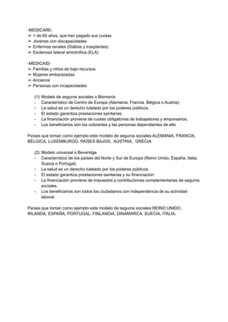-MEDICARE-
➢ > de 65 años, que han pagado sus cuotas
➢ Jóvenes con discapacidades
➢ Enfermos renales (Diálisis y trasplantes)
➢ Esclerosis lateral amiotrófica (ELA)
-MEDICAID-
➢ Familias y niños de bajo recursos
➢ Mujeres embarazadas
➢ Ancianos
➢ Personas con incapacidades
(1) Modelo de seguros sociales o Bismarck
- Característico de Centro de Europa (Alemania, Francia, Bélgica o Austria).
- La salud es un derecho tutelado por los poderes públicos.
- El estado garantiza prestaciones sanitarias.
- La financiación proviene de cuotas obligatorias de trabajadores y empresarios.
- Los beneficiarios son los cotizantes y las personas dependientes de ello
Países que toman como ejemplo este modelo de seguros sociales:ALEMANIA, FRANCIA,
BÉLGICA, LUXEMBURGO, PAÍSES BAJOS, AUSTRIA, GRECIA
(2) Modelo universal o Beveridge
- Característico de los países del Norte y Sur de Europa (Reino Unido, España, Italia,
Suecia o Portugal).
- La salud es un derecho tutelado por los poderes públicos.
- El estado garantiza prestaciones sanitarias y su financiación.
- La financiación proviene de impuestos y contribuciones complementarias de seguros
sociales.
- Los beneficiarios son todos los ciudadanos con independencia de su actividad
laboral.
Países que toman como ejemplo este modelo de seguros sociales:REINO UNIDO,
IRLANDA, ESPAÑA, PORTUGAL, FINLANDIA, DINAMARCA, SUECIA, ITALIA.
 