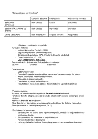 *Comparativa de los 3 modelos*
Concepto de salud Financiación Protección o cobertura
SEGUROS
SOCIALES
Bien tutelado Cuotas Cotizantes
SERVICIO NACIONAL DE
SALUD
Bien tutelado Impuestos Universal
LIBRE MERCADO Bien de consumo Seguros privados Asegurados
-Sistema sanitario español-
*Evolución histórica
- Instituto Nacional de Previsión (1908).
- Seguro Obligatorio de Enfermedad (1963).
- Constitución Española de 1978, Artículo 43. Derecho a la Salud.
- Creación del INSALUD (1978).
- Ley 17/1986 General de Sanidad.
Descentralización de la sanidad Aplicando los principios de:
Equidad Eficiencia Efectividad
Características
- Cobertura universal
- Financiación prioritariamente pública con cargo a los presupuestos del estado.
- Amplio catálogo de prestaciones generales.
- Alto grado de descentralización.
- Orientado a la calidad en la asistencia.
- Resultados en indicadores globales de salud objetiva y percibida positivos
*Población cubierta
Acceso a los servicios sanitarios públicos: Tarjeta Sanitaria Individual
Para tener derecho a la protección de la salud y a la atención sanitaria con cargo a fondos
públicos.
Además: Condición de asegurado
(Real Decreto-Ley de medidas urgentes para la sostenibilidad del Sistema Nacional de
Salud y mejora de la calidad y la seguridad, 2012).
*Condiciones del asegurado:
- Ser trabajador por cuenta ajena o por cuenta propia, afiliado a la seguridad social y
en situación de alta.
- Ser pensionista del sistema de la seguridad social.
- Percibir el subsidio de desempleo.
- Haber agotado el subsidio de desempleo y figurar como demandante de empleo.
 
