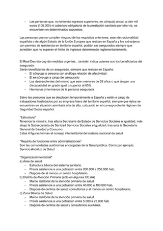 - Las personas que, no teniendo ingresos superiores, en cómputo anual, a cien mil
euros (100.000) ni cobertura obligatoria de la prestación sanitaria por otra vía, se
encuentren en determinados supuestos.
Las personas que no cumplen ninguno de los requisitos anteriores, sean de nacionalidad
española o de algún Estado de la Unión Europea que residan en España y los extranjeros
con permiso de residencia en territorio español, podrán ser asegurados siempre que
acrediten que no superan el límite de ingresos determinado reglamentariamente.
El Real Decreto-Ley de medidas urgentes…también indica quienes son los beneficiarios del
asegurado:
Serán beneficiarios de un asegurado, siempre que residan en España:
- El cónyuge o persona con análoga relación de afectividad
- El ex-cónyuge a cargo del asegurado
- Los descendientes del mismo que sean menores de 26 años o que tengan una
discapacidad en grado igual o superior al 65%
- Hermanas y hermanos de la persona asegurada
Salvo las personas que se desplacen temporalmente a España y estén a cargo de
trabajadores trasladados por su empresa fuera del territorio español, siempre que éstos se
encuentren en situación asimilada a la de alta, cotizando en el correspondiente régimen de
Seguridad Social español.
*Estructura*
Tenemos la ministra, tras ella la Secretaría de Estado de Servicios Sociales e Igualdad, más
abajo la Subsecretaría de Sanidad Servicios Sociales e Igualdad, tras esta la Secretaría
General de Sanidad y Consumo
Estas 4 figuras forman el consejo interterritorial del sistema nacional de salud
*Reparto de funciones entre administraciones*
Son las comunidades autónomas encargadas de la Salud pública. Como por ejemplo:
Servicio Andaluz de Salud
*Organización territorial*
a) Área de salud
- Estructura básica del sistema sanitario.
- Presta asistencia a una población entre 200.000 a 250.000 hab.
- Dispone de al menos un centro hospitalario.
b) Distrito de Atención Primaria (sólo en algunas CC.AA)
- Marco territorial de la atención primaria de salud.
- Presta asistencia a una población entre 40.000 a 100.000 hab.
- Dispone de centros de salud, consultorios y al menos un centro hospitalario.
c) Zona Básica de Salud
- Marco territorial de la atención primaria de salud.
- Presta asistencia a una población entre 5.000 a 25.000 hab.
- Dispone de centros de salud y consultorios auxiliares.
 