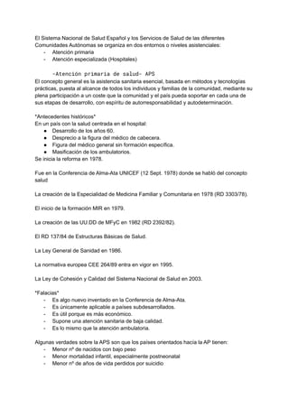 El Sistema Nacional de Salud Español y los Servicios de Salud de las diferentes
Comunidades Autónomas se organiza en dos entornos o niveles asistenciales:
- Atención primaria
- Atención especializada (Hospitales)
-Atención primaria de salud- APS
El concepto general es la asistencia sanitaria esencial, basada en métodos y tecnologías
prácticas, puesta al alcance de todos los individuos y familias de la comunidad, mediante su
plena participación a un coste que la comunidad y el país pueda soportar en cada una de
sus etapas de desarrollo, con espíritu de autorresponsabilidad y autodeterminación.
*Antecedentes históricos*
En un país con la salud centrada en el hospital:
● Desarrollo de los años 60.
● Desprecio a la figura del médico de cabecera.
● Figura del médico general sin formación específica.
● Masificación de los ambulatorios.
Se inicia la reforma en 1978.
Fue en la Conferencia de Alma-Ata UNICEF (12 Sept. 1978) donde se habló del concepto
salud
La creación de la Especialidad de Medicina Familiar y Comunitaria en 1978 (RD 3303/78).
El inicio de la formación MIR en 1979.
La creación de las UU.DD de MFyC en 1982 (RD 2392/82).
El RD 137/84 de Estructuras Básicas de Salud.
La Ley General de Sanidad en 1986.
La normativa europea CEE 264/89 entra en vigor en 1995.
La Ley de Cohesión y Calidad del Sistema Nacional de Salud en 2003.
*Falacias*
- Es algo nuevo inventado en la Conferencia de Alma-Ata.
- Es únicamente aplicable a países subdesarrollados.
- Es útil porque es más económico.
- Supone una atención sanitaria de baja calidad.
- Es lo mismo que la atención ambulatoria.
Algunas verdades sobre la APS son que los países orientados hacía la AP tienen:
- Menor nº de nacidos con bajo peso
- Menor mortalidad infantil, especialmente postneonatal
- Menor nº de años de vida perdidos por suicidio
 