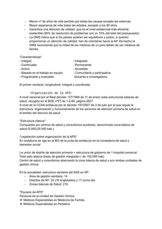 - Menor nº de años de vida perdido por todas las causas excepto las externas
- Mayor esperanza de vida todas las edades, excepto a los 80 años
- Garantiza una atención de calidad, que es el nivel asistencial más eficiente
sostenible (90% de resolución de problemas con un 16% del total del presupuesto)
- La OMS indica que si los países quieren ser equitativos y justos, si quieren
proporcionar un atención de calidad, han de orientarse hacía la AP. De hecho la
OMS recomienda que la mitad de los médicos de un país deben de ser médicos de
familia
*Características*
- Integral - Integrada
- Continuada - Permanente
- Activa - Accesible
- Basada en el trabajo en equipo - Comunitaria y participativa.
- Programada y evaluable -Docente e investigadora.
El primer contacto, longitudinal, Integral y coordinada
-Organización de la APS-
A nivel nacional por el Real decreto 137/1984 de 11 de enero sobe estructuras básicas de
salud, recogido en el BOE nº27 de 1-2-84, página 2627
A nivel de la CCAA andaluza por el decreto 197/2007 de 3 de julio por el que regula la
estructura, organización y funcionamiento de los servicios de atención primaria de salud en
el ámbito del Servicio de salud
*Estructura clásica*
Compuesto por centros de salud y consultorios auxiliares, denominado zona básica de
salud (5.000-25.000 hab.)
*Legislación sobre organización de la APS*
En andalucía se rige en el BO de la junta de andalucía en la conserjería de salud y
bienestar social
La unión de distrito de atención primaria + estructura de gobierno de 1 hospital comarcal.
Todo esto abarca áreas de gestión integrada (- de 150.000 hab)
Centro de salud y consultorios abarcando la zona básica de salud y son ambas unidades de
gestión clínica
En la actualidad, estructura sanitaria del SAS en AP:
- Área de gestión sanitaria: 14
- Distritos de AP: 33 (16 englobados y 17 como tal)
- Zonas básicas de Salud: 216
*Equipos de APS*
Personal de la Unidad de Gestión Clínica
❖ Médicos Especialistas en Medicina de Familia
❖ Médicos Especialistas en Pediatría
 