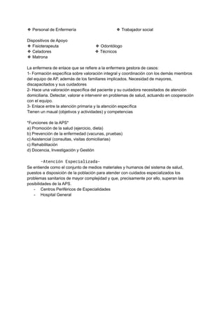 ❖ Personal de Enfermería ❖ Trabajador social
Dispositivos de Apoyo
❖ Fisioterapeuta ❖ Odontólogo
❖ Celadores ❖ Técnicos
❖ Matrona
La enfermera de enlace que se refiere a la enfermera gestora de casos:
1- Formación específica sobre valoración integral y coordinación con los demás miembros
del equipo de AP, además de los familiares implicados. Necesidad de mayores,
discapacitados y sus cuidadores
2- Hace una valoración específica del paciente y su cuidadora necesitados de atención
domiciliaria. Detectar, valorar e intervenir en problemas de salud, actuando en cooperación
con el equipo.
3- Enlace entre la atención primaria y la atención específica
Tienen un maual (objetivos y actividades) y competencias
*Funciones de la APS*
a) Promoción de la salud (ejercicio, dieta)
b) Prevención de la enfermedad (vacunas, pruebas)
c) Asistencial (consultas, visitas domiciliarias)
c) Rehabilitación
d) Docencia, Investigación y Gestión
-Atención Especializada-
Se entiende como el conjunto de medios materiales y humanos del sistema de salud,
puestos a disposición de la población para atender con cuidados especializados los
problemas sanitarios de mayor complejidad y que, precisamente por ello, superan las
posibilidades de la APS.
- Centros Periféricos de Especialidades
- Hospital General
 