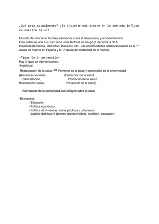 ¿Qué pasa actualmente? ¿Se invierte más dinero en lo que más influye
en nuestra salud?
El estilo de vida tiene factores asociados como el tabaquismo y el sedentarismo
Este estilo de vida a su vez tiene unos factores de riesgo (FR) como la HTA,
Hipercolesterolemia, Obesidad, Diabetes, etc…Las enfermedades cardiovasculares es la 1º
causa de muerte en España y la 1º causa de mortalidad en el mundo.
-Tipos de intervención-
Hay 2 tipos de intervenciones:
-Individual:
Restauración de la salud ⇒ Fomento de la salud y prevención de la enfermedad
(Asistencia sanitaria, (Protección de la salud,
Rehabilitación, Promoción de la salud,
Reinserción Social) Prevención de la salud)
Actividades de la comunidad que influyen sobre la salud
-Estructural:
- Educación
- Política económica
- Política de viviendas, obras públicas y urbanismo
- Justicia distributiva (bienes imprescindibles, nutrición, educación)
 