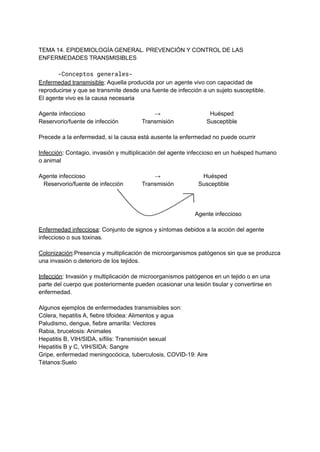 TEMA 14. EPIDEMIOLOGÍA GENERAL. PREVENCIÓN Y CONTROL DE LAS
ENFERMEDADES TRANSMISIBLES
-Conceptos generales-
Enfermedad transmisible: Aquella producida por un agente vivo con capacidad de
reproducirse y que se transmite desde una fuente de infección a un sujeto susceptible.
El agente vivo es la causa necesaria
Agente infeccioso → Huésped
Reservorio/fuente de infección Transmisión Susceptible
Precede a la enfermedad, si la causa está ausente la enfermedad no puede ocurrir
Infección: Contagio, invasión y multiplicación del agente infeccioso en un huésped humano
o animal
Agente infeccioso → Huésped
Reservorio/fuente de infección Transmisión Susceptible
Agente infeccioso
Enfermedad infecciosa: Conjunto de signos y síntomas debidos a la acción del agente
infeccioso o sus toxinas.
Colonización:Presencia y multiplicación de microorganismos patógenos sin que se produzca
una invasión o deterioro de los tejidos.
Infección: Invasión y multiplicación de microorganismos patógenos en un tejido o en una
parte del cuerpo que posteriormente pueden ocasionar una lesión tisular y convertirse en
enfermedad.
Algunos ejemplos de enfermedades transmisibles son:
Cólera, hepatitis A, fiebre tifoidea: Alimentos y agua
Paludismo, dengue, fiebre amarilla: Vectores
Rabia, brucelosis: Animales
Hepatitis B, VIH/SIDA, sífilis: Transmisión sexual
Hepatitis B y C, VIH/SIDA: Sangre
Gripe, enfermedad meningocócica, tuberculosis, COVID-19: Aire
Tétanos:Suelo
 