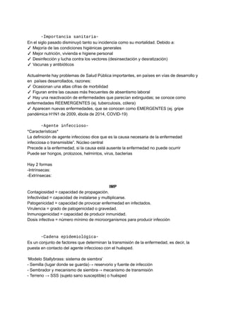 -Importancia sanitaria-
En el siglo pasado disminuyó tanto su incidencia como su mortalidad. Debido a:
✓ Mejoría de las condiciones higiénicas generales
✓ Mejor nutrición, vivienda e higiene personal
✓ Desinfección y lucha contra los vectores (desinsectación y desratización)
✓ Vacunas y antibióticos
Actualmente hay problemas de Salud Pública importantes, en países en vías de desarrollo y
en países desarrollados, razones:
✓ Ocasionan una altas cifras de morbilidad
✓ Figuran entre las causas más frecuentes de absentismo laboral
✓ Hay una reactivación de enfermedades que parecían extinguidas; se conoce como
enfermedades REEMERGENTES (ej. tuberculosis, cólera)
✓ Aparecen nuevas enfermedades, que se conocen como EMERGENTES (ej. gripe
pandémica H1N1 de 2009, ébola de 2014, COVID-19)
-Agente infeccioso-
*Características*
La definición de agente infeccioso dice que es la causa necesaria de la enfermedad
infecciosa o transmisible”. Núcleo central
Precede a la enfermedad, si la causa está ausente la enfermedad no puede ocurrir
Puede ser hongos, protozoos, helmintos, virus, bacterias
Hay 2 formas
-Intrínsecas:
-Extrínsecas:
IMP
Contagiosidad = capacidad de propagación.
Infectividad = capacidad de instalarse y multiplicarse.
Patogenicidad = capacidad de provocar enfermedad en infectados.
Virulencia = grado de patogenicidad o gravedad.
Inmunogenicidad = capacidad de producir inmunidad.
Dosis infectiva = número mínimo de microorganismos para producir infección
-Cadena epidemiológica-
Es un conjunto de factores que determinan la transmisión de la enfermedad, es decir, la
puesta en contacto del agente infeccioso con el huésped.
‘Modelo Stallybrass: sistema de siembra’
- Semilla (lugar donde se guarda)→ reservorio y fuente de infección
- Sembrador y mecanismo de siembra→ mecanismo de transmisión
- Terreno → SSS (sujeto sano susceptible) o huésped
 