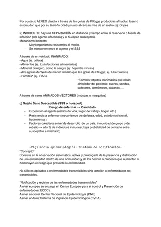 Por contacto AÉREO directo a través de las gotas de Pflügge producidas al hablar, toser o
estornudar, que por su tamaño (>5-6 μm) no alcanzan más de un metro (ej. Gripe)
2) INDIRECTO: hay una SEPARACIÓN en distancia y tiempo entre el reservorio o fuente de
infección (del agente infeccioso) y el huésped susceptible
Mecanismo indirecto
- Microorganismos resistentes al medio.
- Se interponen entre el agente y el SSS
A través de un vehículo INANIMADO:
- Agua (ej. cólera)
- Alimentos (ej. toxiinfecciones alimentarias)
- Material biológico, como la sangre (ej: hepatitis víricas)
- Aire (gotas de Wells de menor tamaño que las gotas de Pflügge; ej. tuberculosis)
- Fómites* (ej. IRAS)
*Fómites: objetos inanimados que están
alrededor del paciente: sueros, sondas,
catéteres, termómetro, sábanas, …
A través de seres ANIMADOS-VECTORES (moscas o mosquitos)
c) Sujeto Sano Susceptible (SSS o huésped)
Riesgo de enfermar → Candidato
- Exposición al agente (estilos de vida, lugar de trabajo, hogar, etc.).
- Resistencia a enfermar (mecanismos de defensa, edad, estado nutricional,
tratamientos).
- Factores colectivos (nivel de desarrollo de un país, inmunidad de grupo o de
rebaño → alto % de individuos inmunes, baja probabilidad de contacto entre
susceptible e infectado)
-Vigilancia epidemiológica. Sistema de notificación-
*Concepto*
Consiste en la observación sistemática, activa y prolongada de la presencia y distribución
de una enfermedad dentro de una comunidad y de los hechos o procesos que aumentan o
disminuyen el riesgo que presente la enfermedad.
No sólo es aplicable a enfermedades transmisibles sino también a enfermedades no
transmisibles.
*Notificación y registro de las enfermedades transmisibles*
A nivel europeo se encarga el Centro Europeo para el control y Prevención de
enfermedades( ECDC)
A nivel nacional Centro Nacional de Epidemiología (CNE)
A nivel andaluz Sistema de Vigilancia Epidemiológica (SVEA)
 
