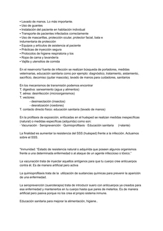 ▪ Lavado de manos. Lo más importante.
▪ Uso de guantes
▪ Instalación del paciente en habitación individual
▪ Transporte de pacientes infectados correctamente
▪ Uso de mascarillas, protección ocular, protector facial, bata e
indumentaria de protección
▪ Equipos y artículos de asistencia al paciente
▪ Prácticas de inyección segura
▪ Protocolos de higiene respiratoria y tos
▪ Ropa de cama y lavandería
▪ Vajilla y utensilios de comida
En el reservorio/ fuente de infección se realizan búsqueda de portadores, medidas
veterinarias, educación sanitaria como por ejemplo: diagnóstico, tratamiento, aislamiento,
sacrificio, decomiso (quitar mascota), lavado de manos para cuidadores, sanitarios
En los mecanismos de transmisión podemos encontrar
T. digestiva: saneamiento (agua y alimentos)
T. aérea: desinfección (microorganismos)
T. vectores:
- desinsectación (insectos)
- desratización (roedores)
T. contacto directo físico: educación sanitaria (lavado de manos)
En la profilaxis de exposición, enfocadas en el huésped se realizan medidas inespecíficas
(natural) o medidas específicas (adquirida) como son:
· Vacunación · Seroprevención · Quimioprofilaxis · Educación sanitaria (+alante)
La finalidad es aumentar la resistencia del SSS (huésped) frente a la infección. Actuamos
sobre el SSS.
*Inmunidad: “Estado de resistencia natural o adquirida que poseen algunos organismos
frente a una determinada enfermedad o al ataque de un agente infeccioso o tóxico.”
La vacunación trata de inyectar aquellos antígenos para que tu cuerpo cree anticuerpos
contra él. Es de manera artificial pero activa
La quimioprofilaxis trata de la utilización de sustancias químicas para prevenir la aparición
de una enfermedad.
La seroprevención (sueroterapia) trata de introducir suero con anticuerpos ya creados para
esa enfermedad y mantenerlos en tu cuerpo hasta que pares de meterlos. Es de manera
artificial pero pasiva porque no los crea el propio sistema inmune.
Educación sanitaria para mejorar la alimentación, higiene..
 