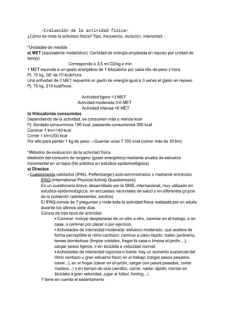 -Evaluación de la actividad física-
¿Cómo se mide la actividad física? Tipo, frecuencia, duración, intensidad…
*Unidades de medida
a) MET (equivalente metabólico): Cantidad de energía empleada en reposo por unidad de
tiempo
Corresponde a 3,5 ml O2/kg x min
1 MET equivale a un gasto energético de 1 kilocaloría por cada kilo de peso y hora.
Pj: 70 kg, GE de 70 kcal/hora
Una actividad de 3 MET requerirá un gasto de energía igual a 3 veces el gasto en reposo.
Pj: 70 kg, 210 kcal/hora.
Actividad ligera <3 MET
Actividad moderada 3-6 MET
Actividad intensa >6 MET
b) Kilocalorías consumidas
Dependiendo de la actividad, se consumen más o menos kcal
Pj: Sentado consumimos 100 kcal, paseando consumimos 300 kcal
Caminar 1 km=140 kcal
Correr 1 km=200 kcal
Por ello para perder 1 kg de peso →Quemar unas 7.700 kcal (correr más de 30 km)
*Métodos de evaluación de la actividad física
Medición del consumo de oxígeno (gasto energético) mediante prueba de esfuerzo
incremental en un tapiz (No práctico en estudios epidemiológicos)
a) Directos
- Cuestionarios validados (IPAQ, Paffenbarger) auto-administrados o mediante entrevista
IPAQ (International Physical Activity Questionnaire)
Es un cuestionario breve, desarrollado por la OMS, internacional, muy utilizado en
estudios epidemiológicos, en encuestas nacionales de salud y en diferentes grupos
de la población (adolescentes, adultos)
El IPAQ consta de 7 preguntas y mide toda la actividad física realizada por un adulto
durante los últimos siete días
Consta de tres tipos de actividad
▪ Caminar: incluye desplazarse de un sitio a otro, caminar en el trabajo, o en
casa, o caminar por placer o por ejercicio.
▪ Actividades de intensidad moderada: esfuerzo moderado, que acelera de
forma perceptible el ritmo cardíaco: caminar a paso rápido, bailar, jardinería,
tareas domésticas (limpiar cristales, fregar la casa o limpiar el jardín…),
cargar pesos ligeros, ir en bicicleta a velocidad normal.
▪ Actividades de intensidad vigorosa o fuerte: hay un aumento sustancial del
ritmo cardiaco y gran esfuerzo físico en el trabajo (cargar pesos pesados,
cavar...), en el hogar (cavar en el jardín, cargar con pesos pesados, cortar
madera...) o en tiempo de ocio (aeróbic, correr, nadar rápido, montar en
bicicleta a gran velocidad, jugar al fútbol, footing...).
Y tiene en cuenta el sedentarismo
 