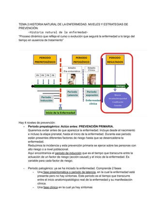 TEMA 2:HISTORIA NATURAL DE LA ENFERMEDAD. NIVELES Y ESTRATEGIAS DE
PREVENCIÓN.
-Historia natural de la enfermedad-
“Proceso dinámico que refleja el curso o evolución que seguirá la enfermedad a lo largo del
tiempo en ausencia de tratamiento”
Hay 4 niveles de prevención:
- Periodo prepatogénico: Actúo antes: PREVENCIÓN PRIMARIA.
Queremos evitar antes de que aparezca la enfermedad. Incluye desde el nacimiento
e incluso la etapa prenatal, hasta el inicio de la enfermedad. Durante ese periodo
están presentes diferentes factores de riesgo hasta que se desencadena la
enfermedad.
Reducimos la incidencia y esta prevención primaria se ejerce sobre las personas con
alto riesgo o a nivel poblacional.
Aquí encontramos el periodo de inducción que es el tiempo que transcurre entre la
actuación de un factor de riesgo (acción causal) y el inicio de la enfermedad. Es
variable para cada factor de riesgo.
- Periodo patogénico: ya se ha iniciado la enfermedad. Comprende 2 fases
- Una fase presintomática o periodo de latencia, en la cual la enfermedad está
presente pero no hay síntomas. Este periodo es el tiempo que transcurre
entre el inicio anatomopatológico real de la enfermedad y su manifestación
clínica.
- Una fase clínica en la cual ya hay síntomas
 