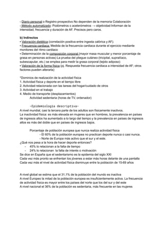 - Diario personal o Registro prospectivo No dependen de la memoria Colaboración
- Método automatizado: Podómetros o acelerómetros → objetividad Informan de la
intensidad, frecuencia y duración de AF. Precisos pero caros.
b) Indirectos
▪ Valoración dietética (correlación positiva entre ingesta calórica y AF).
▪ Frecuencia cardiaca: Medida de la frecuencia cardiaca durante el ejercicio mediante
monitores del ritmo cardiaco
▪ Determinación de la composición corporal (mayor masa muscular y menor porcentaje de
grasa en personas activas) La prueba del pliegue cutáneo (tricipital, suprailíaco,
subescapular, etc.) se emplea para medir la grasa corporal (tejido adiposo)
▪ Valoración de la forma física (pj. Respuesta frecuencia cardiaca a intensidad de AF; otros
factores pueden alterarla)
*Dominios de realización de la actividad física
1. Actividad física y deporte en el tiempo libre
2. Actividad relacionada con las tareas del hogar/cuidado de otros
3. Actividad en el trabajo
4. Medio de transporte (desplazamientos)
Actividad sedentaria (horas de TV, ordenador)
-Epidemiología descriptiva-
A nivel mundial, casi la tercera parte de los adultos son físicamente inactivos.
La inactividad física: es más elevada en mujeres que en hombres, la prevalencia en países
de ingresos altos ha aumentado a lo largo del tiempo y la prevalencia en países de ingresos
altos es más del doble que en países de ingresos bajos.
Porcentaje de población europea que nunca realiza actividad física
- El 60% de la población europea no practican deporte nunca o casi nunca.
- Norte de Europa más activo que el sur y el este.
¿Qué nos pesa a la hora de hacer deporte entonces?
- 45% lo relacionan a la falta de tiempo
- 24% lo relacionan la falta de interés o motivación
Se dice en España que el sedentarismo es la epidemia del siglo XXI
Cada vez más pronto se enfrentan los jóvenes a estar más horas delante de una pantalla
Cada vez más el nivel de actividad física disminuye entre la población de 15-69 años
A nivel global se estima que el 31,1% de la población del mundo es inactiva
A nivel Europeo la mitad de la población europea es insuficientemente activa. La frecuencia
de actividad física es mayor entre los países del norte que los del sur y del este
A nivel nacional el 36% de la población es sedentaria, más frecuente en las mujeres
 
