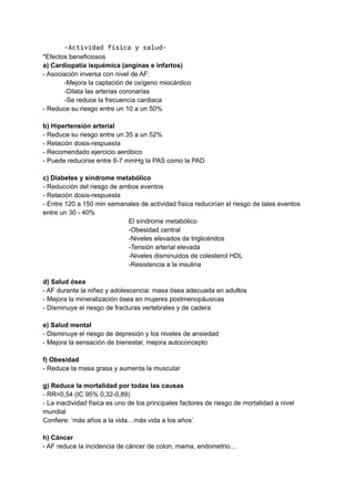 -Actividad física y salud-
*Efectos beneficiosos
a) Cardiopatía isquémica (anginas e infartos)
- Asociación inversa con nivel de AF:
-Mejora la captación de oxígeno miocárdico
-Dilata las arterias coronarias
-Se reduce la frecuencia cardiaca
- Reduce su riesgo entre un 10 a un 50%
b) Hipertensión arterial
- Reduce su riesgo entre un 35 a un 52%
- Relación dosis-respuesta
- Recomendado ejercicio aeróbico
- Puede reducirse entre 6-7 mmHg la PAS como la PAD
c) Diabetes y síndrome metabólico
- Reducción del riesgo de ambos eventos
- Relación dosis-respuesta
- Entre 120 a 150 min semanales de actividad física reducirían el riesgo de tales eventos
entre un 30 - 40%
El síndrome metabólico
-Obesidad central
-Niveles elevados de triglicéridos
-Tensión arterial elevada
-Niveles disminuidos de colesterol HDL
-Resistencia a la insulina
d) Salud ósea
- AF durante la niñez y adolescencia: masa ósea adecuada en adultos
- Mejora la mineralización ósea en mujeres postmenopáusicas
- Disminuye el riesgo de fracturas vertebrales y de cadera
e) Salud mental
- Disminuye el riesgo de depresión y los niveles de ansiedad
- Mejora la sensación de bienestar, mejora autoconcepto
f) Obesidad
- Reduce la masa grasa y aumenta la muscular
g) Reduce la mortalidad por todas las causas
- RR=0,54 (IC 95% 0,32-0,89)
- La inactividad física es uno de los principales factores de riesgo de mortalidad a nivel
mundial
Confiere: ‘más años a la vida…más vida a los años’
h) Cáncer
- AF reduce la incidencia de cáncer de colon, mama, endometrio…
 