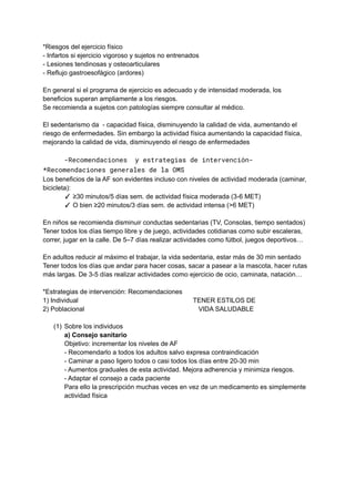 *Riesgos del ejercicio físico
- Infartos si ejercicio vigoroso y sujetos no entrenados
- Lesiones tendinosas y osteoarticulares
- Reflujo gastroesofágico (ardores)
En general si el programa de ejercicio es adecuado y de intensidad moderada, los
beneficios superan ampliamente a los riesgos.
Se recomienda a sujetos con patologías siempre consultar al médico.
El sedentarismo da - capacidad física, disminuyendo la calidad de vida, aumentando el
riesgo de enfermedades. Sin embargo la actividad física aumentando la capacidad física,
mejorando la calidad de vida, disminuyendo el riesgo de enfermedades
-Recomendaciones y estrategias de intervención-
*Recomendaciones generales de la OMS
Los beneficios de la AF son evidentes incluso con niveles de actividad moderada (caminar,
bicicleta):
✓ ≥30 minutos/5 días sem. de actividad física moderada (3-6 MET)
✓ O bien ≥20 minutos/3 días sem. de actividad intensa (>6 MET)
En niños se recomienda disminuir conductas sedentarias (TV, Consolas, tiempo sentados)
Tener todos los días tiempo libre y de juego, actividades cotidianas como subir escaleras,
correr, jugar en la calle. De 5–7 días realizar actividades como fútbol, juegos deportivos…
En adultos reducir al máximo el trabajar, la vida sedentaria, estar más de 30 min sentado
Tener todos los días que andar para hacer cosas, sacar a pasear a la mascota, hacer rutas
más largas. De 3-5 días realizar actividades como ejercicio de ocio, caminata, natación…
*Estrategias de intervención: Recomendaciones
1) Individual TENER ESTILOS DE
2) Poblacional VIDA SALUDABLE
(1) Sobre los individuos
a) Consejo sanitario
Objetivo: incrementar los niveles de AF
- Recomendarlo a todos los adultos salvo expresa contraindicación
- Caminar a paso ligero todos o casi todos los días entre 20-30 min
- Aumentos graduales de esta actividad. Mejora adherencia y minimiza riesgos.
- Adaptar el consejo a cada paciente
Para ello la prescripción muchas veces en vez de un medicamento es simplemente
actividad física
 