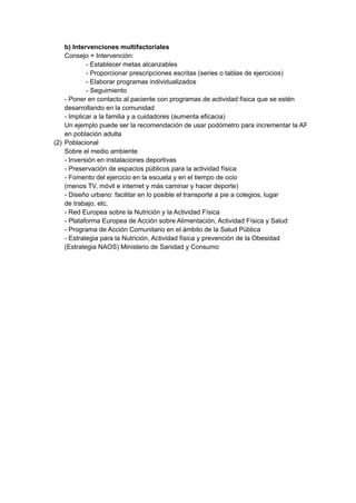b) Intervenciones multifactoriales
Consejo + Intervención:
- Establecer metas alcanzables
- Proporcionar prescripciones escritas (series o tablas de ejercicios)
- Elaborar programas individualizados
- Seguimiento
- Poner en contacto al paciente con programas de actividad física que se estén
desarrollando en la comunidad
- Implicar a la familia y a cuidadores (aumenta eficacia)
Un ejemplo puede ser la recomendación de usar podómetro para incrementar la AF
en población adulta
(2) Poblacional
Sobre el medio ambiente
- Inversión en instalaciones deportivas
- Preservación de espacios públicos para la actividad física
- Fomento del ejercicio en la escuela y en el tiempo de ocio
(menos TV, móvil e internet y más caminar y hacer deporte)
- Diseño urbano: facilitar en lo posible el transporte a pie a colegios, lugar
de trabajo, etc.
- Red Europea sobre la Nutrición y la Actividad Física
- Plataforma Europea de Acción sobre Alimentación, Actividad Física y Salud
- Programa de Acción Comunitario en el ámbito de la Salud Pública
- Estrategia para la Nutrición, Actividad física y prevención de la Obesidad
(Estrategia NAOS) Ministerio de Sanidad y Consumo
 