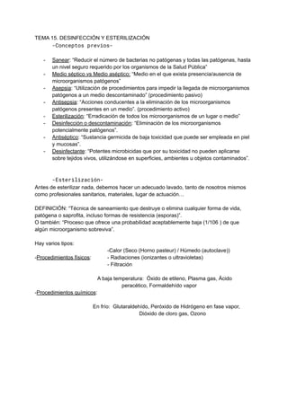 TEMA 15. DESINFECCIÓN Y ESTERILIZACIÓN
-Conceptos previos-
- Sanear: “Reducir el número de bacterias no patógenas y todas las patógenas, hasta
un nivel seguro requerido por los organismos de la Salud Pública”
- Medio séptico vs Medio aséptico: “Medio en el que exista presencia/ausencia de
microorganismos patógenos”
- Asepsia: “Utilización de procedimientos para impedir la llegada de microorganismos
patógenos a un medio descontaminado” (procedimiento pasivo)
- Antisepsia: “Acciones conducentes a la eliminación de los microorganismos
patógenos presentes en un medio”. (procedimiento activo)
- Esterilización: “Erradicación de todos los microorganismos de un lugar o medio”
- Desinfección o descontaminación: “Eliminación de los microorganismos
potencialmente patógenos”.
- Antiséptico: “Sustancia germicida de baja toxicidad que puede ser empleada en piel
y mucosas”.
- Desinfectante: “Potentes microbicidas que por su toxicidad no pueden aplicarse
sobre tejidos vivos, utilizándose en superficies, ambientes u objetos contaminados”.
-Esterilización-
Antes de esterilizar nada, debemos hacer un adecuado lavado, tanto de nosotros mismos
como profesionales sanitarios, materiales, lugar de actuación…
DEFINICIÓN: “Técnica de saneamiento que destruye o elimina cualquier forma de vida,
patógena o saprofita, incluso formas de resistencia (esporas)”.
O también: “Proceso que ofrece una probabilidad aceptablemente baja (1/106 ) de que
algún microorganismo sobreviva”.
Hay varios tipos:
-Calor (Seco (Horno pasteur) / Húmedo (autoclave))
-Procedimientos físicos: - Radiaciones (ionizantes o ultravioletas)
- Filtración
A baja temperatura: Óxido de etileno, Plasma gas, Ácido
peracético, Formaldehído vapor
-Procedimientos químicos:
En frío: Glutaraldehído, Peróxido de Hidrógeno en fase vapor,
Dióxido de cloro gas, Ozono
 