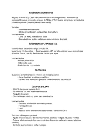RADIACIONES IONIZANTES
Rayos γ (Cobalto 60 y Cesio 137). Penetración en microorganismos. Producción de
radicales libres que rompen los enlaces de ADN o ARN. Industria alimentaria, farmacéutica
y nivel hospitalario (material plástico desechable)
Ventajas
- Materiales termosensibles
- Sólidos o líquidos con cualquier tipo de envoltura
Inconvenientes
- Lento (36-48 h), instalaciones caras
- Degradación de textiles y plásticos, oscurecimiento de cristal
RADIACIONES ULTRAVIOLETAS
Máximo efecto bactericida: rango 240-280 nm.
Mecanismo: Nivel genético → Desorganización ADN por alteración de bases pirimidínicas
(Citosina, Timina, Uracilo). Desinfección de aire y de agua.
Inconvenientes
-Escasa penetración
-Vida media corta
-Radiodermitis y conjuntivitis
FILTRACIÓN
Sustancias o membranas que retienen los microorganismos
- De profundidad: en el interior del filtro
- De criba o de membrana: poros de tamaño inferior a las partículas
ÓXIDO DE ETILENO
- 50-65ºC, tiempo de contacto 2-6 h
- No corrosivo, útil para materiales delicados
- Asequible (hospital)
- Difunde bien en plástico y goma para esterilizarlos
Inconvenientes
- Explosivo e inflamable en estado gaseoso
- Forma polímeros
- Lento
- Residuo tóxico en materiales absorbentes – Ventilación 24 h
Toxicidad – Riesgo ocupacional
- Aguda: irritación ocular y de vías respiratorias, cefaleas, vértigos, náuseas, vómitos.
- Crónica: efectos mutagénicos, carcinogénicos, leucemias y alteraciones reproductivas
(abortos).
- Contacto: quemaduras en piel y mucosas.
 