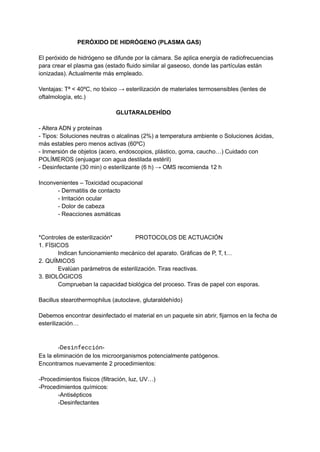 PERÓXIDO DE HIDRÓGENO (PLASMA GAS)
El peróxido de hidrógeno se difunde por la cámara. Se aplica energía de radiofrecuencias
para crear el plasma gas (estado fluido similar al gaseoso, donde las partículas están
ionizadas). Actualmente más empleado.
Ventajas: Tª < 40ºC, no tóxico → esterilización de materiales termosensibles (lentes de
oftalmología, etc.)
GLUTARALDEHÍDO
- Altera ADN y proteínas
- Tipos: Soluciones neutras o alcalinas (2%) a temperatura ambiente o Soluciones ácidas,
más estables pero menos activas (60ºC)
- Inmersión de objetos (acero, endoscopios, plástico, goma, caucho…) Cuidado con
POLÍMEROS (enjuagar con agua destilada estéril)
- Desinfectante (30 min) o esterilizante (6 h) → OMS recomienda 12 h
Inconvenientes – Toxicidad ocupacional
- Dermatitis de contacto
- Irritación ocular
- Dolor de cabeza
- Reacciones asmáticas
*Controles de esterilización* PROTOCOLOS DE ACTUACIÓN
1. FÍSICOS
Indican funcionamiento mecánico del aparato. Gráficas de P, T, t…
2. QUÍMICOS
Evalúan parámetros de esterilización. Tiras reactivas.
3. BIOLÓGICOS
Comprueban la capacidad biológica del proceso. Tiras de papel con esporas.
Bacillus stearothermophilus (autoclave, glutaraldehído)
Debemos encontrar desinfectado el material en un paquete sin abrir, fijarnos en la fecha de
esterilización…
-Desinfección-
Es la eliminación de los microorganismos potencialmente patógenos.
Encontramos nuevamente 2 procedimientos:
-Procedimientos físicos (filtración, luz, UV…)
-Procedimientos químicos:
-Antisépticos
-Desinfectantes
 