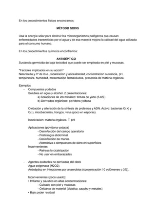 En los procedimientos físicos encontramos:
MÉTODO SODIS
Usa la energía solar para destruir los microorganismos patógenos que causan
enfermedades transmitidas por el agua y de esa manera mejora la calidad del agua utilizada
para el consumo humano.
En los procedimientos químicos encontramos:
ANTISÉPTICO
Sustancia germicida de baja toxicidad que puede ser empleada en piel y mucosas.
*Factores implicados en su acción*
Naturaleza y nº de m.o., localización y accesibilidad, concentración sustancia, pH,
temperatura, humedad, presentación farmacéutica, presencia de materia orgánica.
Ejemplos
- Compuestos yodados
Solubles en agua y alcohol. 2 presentaciones:
a) Soluciones de ión metálico: tintura de yodo (5-6%)
b) Derivados orgánicos: povidona yodada
Oxidación y alteración de la síntesis de proteínas y ADN. Activo: bacterias G(+) y
G(-), micobacterias, hongos, virus (poco en esporas).
Inactivación: materia orgánica, T, pH
Aplicaciones (povidona yodada)
- Desinfección del campo operatorio
- Postcirugía abdominal
- Desinfección de manos
- Alternativa a compuestos de cloro en superficies
Inconvenientes
- Retrasa la cicatrización
- No usar en embarazadas
- Agentes oxidantes no derivados del cloro
Agua oxigenada (H2O2).
Antiséptico en infecciones por anaerobios (concentración 10 volúmenes o 3%).
Inconvenientes (poco usado):
▪ Irritante y cáustico en altas concentraciones:
- Cuidado con piel y mucosas
- Oxidante de material (plástico, caucho y metales)
▪ Bajo poder residual
 
