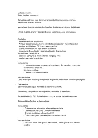 - Metales pesados
Sales de plata y mercurio.
Derivados orgánicos para disminuir la toxicidad (mercurocromo, merkén,
merthiolate). Bacteriostáticos.
Mercuriales: buenos epitelizantes (parches de alginato en úlceras diabéticas).
Nitrato de plata, argirol y colargol: buenos bactericidas, uso en mucosas.
- Alcoholes
- Alcoholes etílico e isopropílico
- A mayor peso molecular, mayor actividad desinfectante y mayor toxicidad
- Máxima actividad con 70º (menor evaporación)
- Buena penetración por baja tensión superficial
- Mecanismo: Coagulación y desnaturalización de proteínas,
disolución de capa lipídica.
- Bacterias G(+) y G(-), micobacterias, hongos y virus
- Inactivo con materia orgánica
Indicaciones
- Limpieza de manos en personal hospitalario. En mezcla con amonios
cuaternarios, fenol, etc…
No efecto residual.
- Desinfección de termómetros
Inconvenientes
Daño de equipos ópticos y de aparatos de goma o plástico con contacto prolongado
- Clorhexidina
Solución acuosa (agua destilada) o alcohólica 0,02-1%
Mecanismo: Coagulación del citoplasma y lesión de la membrana.
Bactericida G(+) y G(-). Activa frente a hongos. Impide formación esporas.
Bacteriostática frente a M. tuberculosis.
Indicaciones
- Embarazadas: alternativa a la povidona yodada
- Desinfección piel (2%). Clorhexidina tintada.
- Cremas obstétricas lubricantes (1%)
- Colutorios o geles contra la placa bacteriana dental
Inconvenientes
- Toxicidad sobre SNC y oído: PROHIBIDO en cirugía de oído medio o
cerebro
 