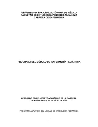 UNIVERSIDAD NACIONAL AUTÓNOMA DE MÉXICO
FACULTAD DE ESTUDIOS SUPERIORES ZARAGOZA
CARRERA DE ENFERMERIA
PROGRAMA DEL MÓDULO DE ENFERMERÍA PEDIÁTRICA
APROBADO POR EL COMITÉ ACADÉMICO DE LA CARRERA
DE ENFERMERÍA EL 26 JULIO DE 2012
PROGRAMA ANALÏTICO DEL MÓDULO DE ENFERMERÍA PEDIÁTRICA
1
 