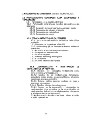 3.4 REGISTROS DE ENFERMERIA (Revisión NOMS 168, 024)
3.5 PROCEDIMIENTOS GENERALES PARA DIAGNÓSTICO Y
TRATAMIENTO
3.5.1 Participación en la Exploración Física
3.5.2 Participación en la toma de muestras para exámenes de
laboratorio
3.5.2.1 Extracción de muestra sanguínea venosa y capilar
3.5.2.2 Recolección de orina en el lactante
3.5.2.3 Recolección de materia fecal
3.5.2.4 Recolección de esputo
3.5.3. TERAPIA INTRAVENOSA EN PEDIATRÍA
3.5.3.1 Importancia del equilibrio de líquidos y electrólitos
en el niño
3.5.3.2 Revisión del proyecto de NOM O22
3.5.3.3 Instalación y fijación de accesos venosos periféricos
y centrales
3.5.3.4 Cuidado al niño con terapia intravenosa.
3.5.3.5 Preparación de soluciones
3.5.3.6 Cálculo de goteo
3.5.3.7 Manejo de micro y macro gotero
3.5.3.8 Tira horaria
3.5.3.9 Control y balance de líquidos
3.5.4. ADMINISTRACIÓN Y MINISTRACIÓN DE
MEDICAMENTOS EN PEDIATRIA
3.5.4.1 Revisión de conceptos: medicamento, dosis,
farmacocinética y farmacodinamia
3.5.4.2 Efectos de los medicamentos (terapéutico,
secundario, tóxico, alergia, choque anafiláctico, tolerancia,
psicológico, sinérgico, adicción)
3.5.4.3 Sistema métrico decimal, medidas de peso y
volumen y conversiones
3.5.4.4 Cálculo y dilución de medicamentos
3.5.4.5 Normas en la preparación y ministración de
medicamentos. (Los correctos de la administración de
medicamentos, indicadores para la terapéutica intravenosa
y administración de medicamentos)
3.5.4.6 Preparación de soluciones: base, aforar, al doble,
al triple, hipertónicas
10
 