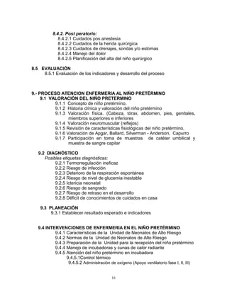 8.4.2. Post peratorio:
8.4.2.1 Cuidados pos anestesia
8.4.2.2 Cuidados de la herida quirúrgica
8.4.2.3 Cuidados de drenajes, sondas y/o estomas
8.4.2.4 Manejo del dolor
8.4.2.5 Planificación del alta del niño quirúrgico
8.5 EVALUACIÓN
8.5.1 Evaluación de los indicadores y desarrollo del proceso
9.- PROCESO ATENCION ENFERMERIA AL NIÑO PRETÉRMINO
9.1 VALORACIÓN DEL NIÑO PRETERMINO
9.1.1 Concepto de niño pretérmino.
9.1.2 Historia clínica y valoración del niño pretérmino
9.1.3 Valoración física. (Cabeza, tórax, abdomen, pies, genitales,
miembros superiores e inferiores
9.1.4 Valoración neuromuscular (reflejos)
9.1.5 Revisión de características fisiológicas del niño pretérmino.
9.1.6 Valoración de Apgar, Ballard, Silverman - Anderson, Capurro
9.1.7 Participación en toma de muestras de catéter umbilical y
muestra de sangre capilar
9.2 DIAGNÓSTICO
Posibles etiquetas diagnósticas:
9.2.1 Termorregulación ineficaz
9.2.2 Riesgo de infección
9.2.3 Deterioro de la respiración espontánea
9.2.4 Riesgo de nivel de glucemia inestable
9.2.5 Ictericia neonatal
9.2.6 Riesgo de sangrado
9.2.7 Riesgo de retraso en el desarrollo
9.2.8 Déficit de conocimientos de cuidados en casa
9.3 PLANEACIÓN
9.3.1 Establecer resultado esperado e indicadores
9.4 INTERVENCIONES DE ENFERMERIA EN EL NIÑO PRETÉRMINO
9.4.1 Características de la Unidad de Neonatos de Alto Riesgo
9.4.2 Normas de la Unidad de Neonatos de Alto Riesgo
9.4.3 Preparación de la Unidad para la recepción del niño pretérmino
9.4.4 Manejo de incubadoras y cunas de calor radiante
9.4.5 Atención del niño pretérmino en incubadora
9.4.5.1Control térmico
9.4.5.2 Administración de oxígeno (Apoyo ventilatorio fase I, II, III)
16
 