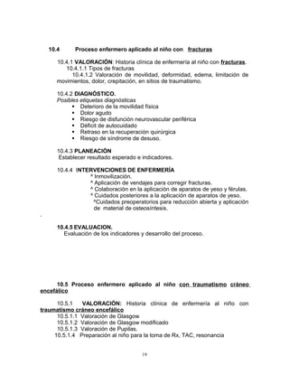 10.4 Proceso enfermero aplicado al niño con fracturas
10.4.1 VALORACIÓN: Historia clínica de enfermería al niño con fracturas.
10.4.1.1 Tipos de fracturas
10.4.1.2 Valoración de movilidad, deformidad, edema, limitación de
movimientos, dolor, crepitación, en sitios de traumatismo.
10.4.2 DIAGNÓSTICO.
Posibles etiquetas diagnósticas
 Deterioro de la movilidad física
 Dolor agudo
 Riesgo de disfunción neurovascular periférica
 Déficit de autocuidado
 Retraso en la recuperación quirúrgica
 Riesgo de síndrome de desuso.
10.4.3 PLANEACIÓN
Establecer resultado esperado e indicadores.
10.4.4 INTERVENCIONES DE ENFERMERÍA
^ Inmovilización.
^ Aplicación de vendajes para corregir fracturas.
^ Colaboración en la aplicación de aparatos de yeso y férulas.
^ Cuidados posteriores a la aplicación de aparatos de yeso.
^Cuidados preoperatorios para reducción abierta y aplicación
de material de osteosíntesis.
.
10.4.5 EVALUACION.
Evaluación de los indicadores y desarrollo del proceso.
10.5 Proceso enfermero aplicado al niño con traumatismo cráneo
encefálico
10.5.1 VALORACIÓN: Historia clínica de enfermería al niño con
traumatismo cráneo encefálico
10.5.1.1 Valoración de Glasgow
10.5.1.2 Valoración de Glasgow modificado
10.5.1.3 Valoración de Pupilas.
10.5.1.4 Preparación al niño para la toma de Rx, TAC, resonancia
19
 