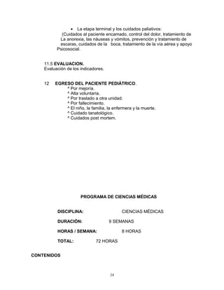 • La etapa terminal y los cuidados paliativos:
(Cuidados al paciente encamado, control del dolor, tratamiento de
La anorexia, las náuseas y vómitos, prevención y tratamiento de
escaras, cuidados de la boca, tratamiento de la vía aérea y apoyo
Psicosocial.
11.5 EVALUACION.
Evaluación de los indicadores.
12 EGRESO DEL PACIENTE PEDIÁTRICO.
^ Por mejoría.
^ Alta voluntaria.
^ Por traslado a otra unidad.
^ Por fallecimiento.
^ El niño, la familia, la enfermera y la muerte.
^ Cuidado tanatológico.
^ Cuidados post mortem.
PROGRAMA DE CIENCIAS MÉDICAS
DISCIPLINA: CIENCIAS MÈDICAS
DURACIÓN: 9 SEMANAS
HORAS / SEMANA: 8 HORAS
TOTAL: 72 HORAS
CONTENIDOS
24
 