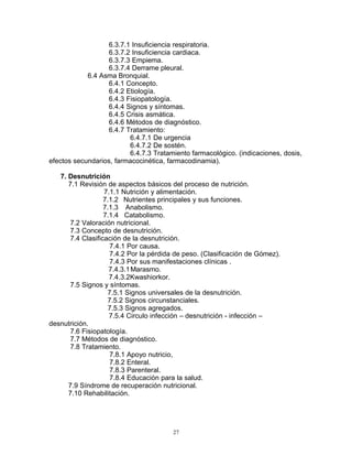 6.3.7.1 Insuficiencia respiratoria.
6.3.7.2 Insuficiencia cardiaca.
6.3.7.3 Empiema.
6.3.7.4 Derrame pleural.
6.4 Asma Bronquial.
6.4.1 Concepto.
6.4.2 Etiología.
6.4.3 Fisiopatología.
6.4.4 Signos y síntomas.
6.4.5 Crisis asmática.
6.4.6 Métodos de diagnóstico.
6.4.7 Tratamiento:
6.4.7.1 De urgencia
6.4.7.2 De sostén.
6.4.7.3 Tratamiento farmacológico. (indicaciones, dosis,
efectos secundarios, farmacocinética, farmacodinamia).
7. Desnutrición
7.1 Revisión de aspectos básicos del proceso de nutrición.
7.1.1 Nutrición y alimentación.
7.1.2 Nutrientes principales y sus funciones.
7.1.3 Anabolismo.
7.1.4 Catabolismo.
7.2 Valoración nutricional.
7.3 Concepto de desnutrición.
7.4 Clasificación de la desnutrición.
7.4.1 Por causa.
7.4.2 Por la pérdida de peso. (Clasificación de Gómez).
7.4.3 Por sus manifestaciones clínicas .
7.4.3.1Marasmo.
7.4.3.2Kwashiorkor.
7.5 Signos y síntomas.
7.5.1 Signos universales de la desnutrición.
7.5.2 Signos circunstanciales.
7.5.3 Signos agregados.
7.5.4 Circulo infección – desnutrición - infección –
desnutrición.
7.6 Fisiopatología.
7.7 Métodos de diagnóstico.
7.8 Tratamiento.
7.8.1 Apoyo nutricio,
7.8.2 Enteral.
7.8.3 Parenteral.
7.8.4 Educación para la salud.
7.9 Síndrome de recuperación nutricional.
7.10 Rehabilitación.
27
 