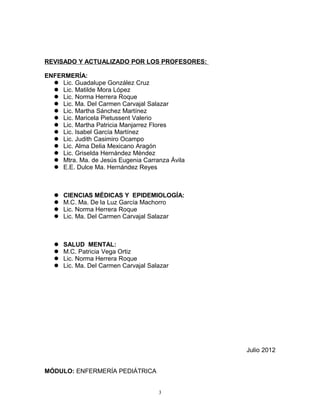 REVISADO Y ACTUALIZADO POR LOS PROFESORES:
ENFERMERÍA:
 Lic. Guadalupe González Cruz
 Lic. Matilde Mora López
 Lic. Norma Herrera Roque
 Lic. Ma. Del Carmen Carvajal Salazar
 Lic. Martha Sánchez Martínez
 Lic. Maricela Pietussent Valerio
 Lic. Martha Patricia Manjarrez Flores
 Lic. Isabel García Martínez
 Lic. Judith Casimiro Ocampo
 Lic. Alma Delia Mexicano Aragón
 Lic. Griselda Hernández Méndez
 Mtra. Ma. de Jesús Eugenia Carranza Ávila
 E.E. Dulce Ma. Hernández Reyes
 CIENCIAS MÉDICAS Y EPIDEMIOLOGÍA:
 M.C. Ma. De la Luz García Machorro
 Lic. Norma Herrera Roque
 Lic. Ma. Del Carmen Carvajal Salazar
 SALUD MENTAL:
 M.C. Patricia Vega Ortiz
 Lic. Norma Herrera Roque
 Lic. Ma. Del Carmen Carvajal Salazar
Julio 2012
MÓDULO: ENFERMERÍA PEDIÁTRICA
3
 