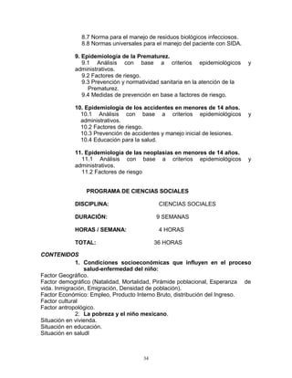 8.7 Norma para el manejo de residuos biológicos infecciosos.
8.8 Normas universales para el manejo del paciente con SIDA.
9. Epidemiología de la Prematurez.
9.1 Análisis con base a criterios epidemiológicos y
administrativos.
9.2 Factores de riesgo.
9.3 Prevención y normatividad sanitaria en la atención de la
Prematurez.
9.4 Medidas de prevención en base a factores de riesgo.
10. Epidemiología de los accidentes en menores de 14 años.
10.1 Análisis con base a criterios epidemiológicos y
administrativos.
10.2 Factores de riesgo.
10.3 Prevención de accidentes y manejo inicial de lesiones.
10.4 Educación para la salud.
11. Epidemiología de las neoplasias en menores de 14 años.
11.1 Análisis con base a criterios epidemiológicos y
administrativos.
11.2 Factores de riesgo
PROGRAMA DE CIENCIAS SOCIALES
DISCIPLINA: CIENCIAS SOCIALES
DURACIÓN: 9 SEMANAS
HORAS / SEMANA: 4 HORAS
TOTAL: 36 HORAS
CONTENIDOS
1. Condiciones socioeconómicas que influyen en el proceso
salud-enfermedad del niño:
Factor Geográfico.
Factor demográfico (Natalidad, Mortalidad, Pirámide poblacional, Esperanza de
vida. Inmigración, Emigración, Densidad de población).
Factor Económico: Empleo, Producto Interno Bruto, distribución del Ingreso.
Factor cultural
Factor antropológico.
2. La pobreza y el niño mexicano.
Situación en vivienda.
Situación en educación.
Situación en saludl
34
 