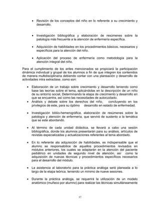 • Revisión de los conceptos del niño en lo referente a su crecimiento y
desarrollo.
• Investigación bibliográfica y elaboración de resúmenes sobre la
patología más frecuente a la atención de enfermería específica.
• Adquisición de habilidades en los procedimientos básicos, necesarios y
específicos para la atención del niño.
• Aplicación del proceso de enfermería como metodología para la
atención integral del niño.
Para el cumplimiento de los antes mencionados se propiciará la participación
dinámica individual y grupal de los alumnos a fin de que integren los contenidos
de manera multidisciplinaria debiendo contar con una planeación y desarrollo de
actividades intra extraclase, como son:
• Elaboración de un trabajo sobre crecimiento y desarrollo teniendo como
base las teorías sobre el tema, aplicándolas en la descripción de un niño
de su entorno social, Determinando la etapa de crecimiento y desarrollo en
que se encuentra, así como las necesidades de autocuidado.
• Análisis y debate sobre los derechos del niño, concluyendo en los
privilegios de este, para su óptimo desarrollo en estado de enfermedad.
• Investigación biblio-hemerográfica, elaboración de resúmenes sobre la
patología y atención de enfermería, que servirá de sustento a la temática
que se este abordando.
• Al término de cada unidad didáctica, se llevará a cabo una sesión
bibliográfica, donde los alumnos presentarán para su análisis, artículos de
revistas especializadas y actualizaciones referentes al tema abordado.
• En lo referente ala adquisición de habilidades, es indispensable que el
alumno se responsabilice de aquellos procedimientos revisados en
módulos anteriores, los cuales se adaptarán en la atención del paciente
pediátrico en unidades de segundo nivel de atención, así como la
adquisición de nuevas técnicas y procedimientos específicos necesarios
para el desarrollo del módulo.
• La asistencia al laboratorio para la práctica análoga será planeada a lo
largo de la etapa teórica, teniendo un mínimo de nueve sesiones.
• Durante la práctica análoga, se requerirá la utilización de un modelo
anatómico (muñeco por alumno) para realizar las técnicas simultáneamente
37
 