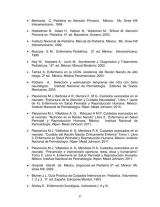 • Berkowitz C. Pediatría en Atención Primaria. México: Mc. Graw Hill
Interamericana; 1999.
• Hoekelman R, Adam H, Nelson N, Weitzman M. Wilson M. Atención
Primaria en Pediatría. 4ª. ed. Barcelona: Oceano; 2003.
• Instituto Nacional de Pediatría. Manual de Pediatría. México: Mc. Graw Hill
Interamericana; 1999.
• Muscary E M. Enfermería Pediátrica, 2ª. ed. México: Interamericana;
1998
• Hay W, Hayward A, Levin M, Sondheimer J. Diagnóstico y Tratamiento
Pediátricos. 12ª. ed. México: Manual Moderno; 2002.
• Tamez S. Enfermería en la UCIN, asistencia del Recién Nacido de alto
riesgo. 2ª ed. México: Médica Panamericana; 2003.
• Poblano A. Detección y estimulación tempranas del niño con daño
neurológico. Instituto Nacional de Perinatología. Editores de Textos
Mexicanos; 2003.
• Plascencia M J, Barbosa A R, Herrera F, M G. Cuidados avanzados en el
neonato. “Estructura de la Atención y Cuidado Neonatales”. Libro 1 (serie
de 4). Enfermería en Salud Perinatal y Reproducción Humana. México:
Instituto Nacional de Perinatología. INper- Mead Johnson; 2010.
• Plascencia M J, Villalobos A. G, Márquez A M P. Cuidados avanzados en
el neonato. “Nutrición en el Recién Nacido” Libro 2. Enfermería en Salud
Perinatal y Reproducción Humana. México: Instituto Nacional de
Perinatología. INper- Mead Johnson; 2011.
• Plascencia M J, Villalobos A. G, Mendoza R A. Cuidados avanzados en el
neonato. “Cuidado del Recién Nacido Críticamente Enfermo” Tomo I. Libro
3. Enfermería en Salud Perinatal y Reproducción Humana. México: Instituto
Nacional de Perinatología. INper- Mead Johnson; 2011.
• Plascencia M J, Villalobos A. G, Mendoza R A. Cuidados avanzados en el
neonato. “Prevención e intervención oportuna: retos, ética y humanismo”
Tomo II. Libro 4. Enfermería en Salud Perinatal y Reproducción Humana.
México: Instituto Nacional de Perinatología. INper- Mead Johnson; 2011.
• Hospital Infantil de México. Urgencias en Pediatría 5ª. ed. México: Mc
Graw Hill; 2002.
• Blumer J L. Guía Práctica de Cuidados Intensivos en Pediatría. Volumenes
1, 2 y 3. 3ª. ed. España: Ediciones Monitor; 1993
• Shirley E. Enfermería Oncológica. Volúmenes I, II y III.
42
 