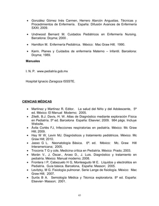 • González Gómez Inés Carmen, Herrero Alarcón Angustias. Técnicas y
Procedimientos de Enfermería. España: Difusión Avances de Enfermería
SXXI; 2009.
• Undrwood Bernard M. Cuidados Pediátricos en Enfermería Nursing.
Barcelona: Doyma; 2000 .
• Hamilton M. Enfermería Pediátrica. México: Mac Graw Hill; 1990.
• Karm. Planes y Cuidados de enfermería Materno – Infantil. Barcelona:
Doyma; 1989.
Manuales
I. N. P. www.pediatría.gob.mx
Hospital Ignacio Zaragoza ISSSTE.
CIENCIAS MÉDICAS
• Martínez y Martínez R. Editor. La salud del Niño y del Adolescente, 5ª
ed. México: El Manual Moderno; 2005.
• Zitelli, B.J. Davis, H. W. Atlas de Diagnóstico mediante exploración Física
en Pediatría. 5ª ed. Barcelona España: Elsevier; 2009. 984 págs. Incluye
Website.
• Ävila Cortés FJ, Infecciones respiratorias en pediatría. México: Mc Graw
Hill; 2009.
• Hay W W, Levin MJ. Diagnósticos y tratamiento pediátricos. México: Mc
Graw Hill; 2010.
• Jasso G L. Neonatología Básica. 6ª. ed. México: Mc. Graw Hill
Interamericana; 2005.
• Troconis T G y cols. Medicina crítica en Pediatría. México: Prado; 2003.
• Morán V., J. Óscar., Arceo D., J. Luis. Diagnóstico y tratamiento en
pediatría. México: Manual moderno; 2008.
• Frontera I P, Cabezuelo H G, Monteagudo M E. Líquidos y electrolitos en
Pediatría. Guía básica. Barcelona, España: Masson; 2005.
• Levitzky, M G. Fisiología pulmonar. Serie Lange de fisiología. México: Mac
Graw Hill; 2007.
• Surós B A. Semiología Médica y Técnica exploratoria. 8ª ed. España:
Elsevier- Masson; 2001.
43
 