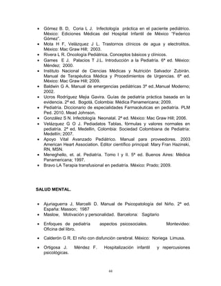 • Gómez B. D, Coria L J. Infectología práctica en el paciente pediátrico.
México: Ediciones Médicas del Hospital Infantil de México “Federico
Gómez”.
• Mota H F, Velázquez J L. Trastornos clínicos de agua y electrolitos.
México: Mac Graw Hill; 2003.
• Rivera L R. Oncología Pediátrica. Conceptos básicos y clínicos.
• Games E J, Palacios T J.L. Introducción a la Pediatría. 6ª ed. México:
Méndez; 2000.
• Instituto Nacional de Ciencias Médicas y Nutrición Salvador Zubirán.
Manual de Terapéutica Médica y Procedimientos de Urgencias. 6ª ed.
México: Mac Graw Hill; 2009.
• Baldwin G A. Manual de emergencias pediátricas 3ª ed..Manual Moderno;
2002.
• Ucros Rodríguez Mejia Gavira. Guías de pediatría práctica basada en la
evidencia. 2ª ed. Bogotá, Colombia: Médica Panamericana; 2009.
• Pediatría. Diccionario de especialidades Farmacéuticas en pediatría. PLM
Ped. 2010. Mead Johnson.
• González S N. Infectología Neonatal. 2ª ed. México: Mac Graw Hill; 2006.
• Velázquez G O J. Pediadatos Tablas, fórmulas y valores normales en
pediatría. 2ª ed. Medellin, Colombia: Sociedad Colombiana de Pediatría:
Medellín; 2007.
• Apoyo Vital Avanzado Pediátrico. Manual para proveedores. 2003
American Heart Association. Editor científico principal: Mary Fran Hazinski,
RN, MSN.
• Meneghello, et. al. Pediatría. Tomo I y II. 5ª ed. Buenos Aires: Médica
Panamericana; 1997.
• Bravo LA Terapia transfusional en pediatría. México: Prado; 2009.
SALUD MENTAL.
• Ajuriaguerra J, Marcelli D. Manual de Psicopatología del Niño. 2ª ed.
España: Masson; 1987
• Maslow, Motivación y personalidad. Barcelona: Sagitario
• Enfoques de pediatría aspectos psicosociales. Montevideo:
Oficina del libro.
• Calderón G R. El niño con disfunción cerebral. México: Noriega Limusa.
• Ortigosa J. Méndez F. Hospitalización infantil y repercusiones
psicológicas.
44
 