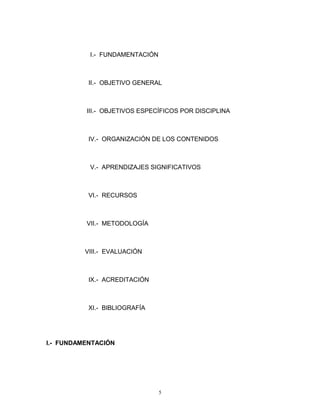 I.- FUNDAMENTACIÓN
II.- OBJETIVO GENERAL
III.- OBJETIVOS ESPECÍFICOS POR DISCIPLINA
IV.- ORGANIZACIÓN DE LOS CONTENIDOS
V.- APRENDIZAJES SIGNIFICATIVOS
VI.- RECURSOS
VII.- METODOLOGÍA
VIII.- EVALUACIÓN
IX.- ACREDITACIÓN
XI.- BIBLIOGRAFÍA
I.- FUNDAMENTACIÓN
5
 
