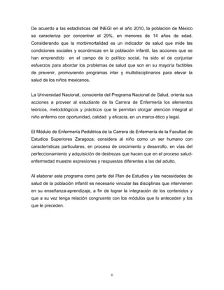 De acuerdo a las estadísticas del INEGI en el año 2010, la población de México
se caracteriza por concentrar el 29%, en menores de 14 años de edad.
Considerando que la morbimortalidad es un indicador de salud que mide las
condiciones sociales y económicas en la población infantil, las acciones que se
han emprendido en el campo de lo político social, ha sido el de conjuntar
esfuerzos para abordar los problemas de salud que son en su mayoría factibles
de prevenir, promoviendo programas inter y multidisciplinarios para elevar la
salud de los niños mexicanos.
La Universidad Nacional, consciente del Programa Nacional de Salud, orienta sus
acciones a proveer al estudiante de la Carrera de Enfermería los elementos
teóricos, metodológicos y prácticos que le permitan otorgar atención integral al
niño enfermo con oportunidad, calidad y eficacia, en un marco ético y legal.
El Módulo de Enfermería Pediátrica de la Carrera de Enfermería de la Facultad de
Estudios Superiores Zaragoza; considera al niño como un ser humano con
características particulares, en proceso de crecimiento y desarrollo, en vías del
perfeccionamiento y adquisición de destrezas que hacen que en el proceso salud-
enfermedad muestre expresiones y respuestas diferentes a las del adulto.
Al elaborar este programa como parte del Plan de Estudios y las necesidades de
salud de la población infantil es necesario vincular las disciplinas que intervienen
en su enseñanza-aprendizaje, a fin de lograr la integración de los contenidos y
que a su vez tenga relación congruente con los módulos que lo anteceden y los
que le preceden.
6
 