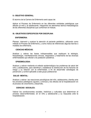 II.- OBJETIVO GENERAL:
El alumno de la Carrera de Enfermería será capaz de:
Aplicar el Proceso de Enfermería en las diferentes entidades patológicas que
afectan al niño y al adolescente, integrando los elementos teórico-metodológicos
de las diferentes disciplinas que conforman el módulo.
III.- OBJETIVOS ESPECIFICOS POR DISCIPLINA
ENFERMERIA:
Planear, intervenir y evaluar la atención al paciente pediátrico, utilizando como
método el Proceso de Enfermería, y como marco de referencias algunas teorías o
modelos de enfermería.
CIENCIAS MÉDICAS:
Analizar y valorar las bases indispensables que expliquen la etiología,
fisiopatología, manifestaciones clínicas, diagnóstico y tratamiento de las diversas
enfermedades que afectan a la población pediátrica.
EPIDEMIOLOGIA:
Analizar y valorar mediante el método epidemiológico los problemas de salud del
niño y adolescente, para identificar y establecer la distribución de los factores de
riesgo y su relación con la enfermedad, a fin de desarrollar estrategias de
prevención y control aplicable a este grupo poblacional.
SALUD MENTAL:
Analizar y valorar las reacciones psicológicas del niño, adolescente y familia ante
los procesos patológicos agudos y crónicos y los efectos de la hospitalización en
el proceso de crecimiento y desarrollo.
CIENCIAS SOCIALES:
Valorar los condicionantes sociales, históricos y culturales que determinan el
proceso salud-enfermedad, en el niño y adolescente y su respuesta ante la
hospitalización.
7
 