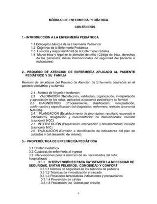 MÓDULO DE ENFERMERÍA PEDIÁTRICA
CONTENIDOS
1.- INTRODUCCIÒN A LA ENFERMERÌA PEDIÀTRICA
1.1 Conceptos básicos de la Enfermería Pediátrica
1.2 Objetivos de la Enfermería Pediátrica
1.3 Filosofía y responsabilidad de la Enfermera Pediatra
1.4 Marco ético y legal en la atención del niño (Código de ética, derechos
de los pacientes, metas internacionales de seguridad del paciente e
indicadores)
2.- PROCESO DE ATENCIÓN DE ENFERMERÍA APLICADO AL PACIENTE
PEDIÀTRICO Y SU FAMILIA
Revisión de las etapas del Proceso de Atención de Enfermería centrados en el
paciente pediátrico y su familia
2.1 Modelo de Virginia Henderson
2.2 VALORACIÒN (Recolección, validación, organización, interpretación
y agrupación de los datos; aplicados al paciente pediátrico y su familia)
2.3 DIAGNÓSTICO (Procesamiento, clasificación, interpretación,
confirmación y especificación del diagnóstico enfermero; revisión taxonomía
NANDA).
2.4 PLANEACIÒN (Establecimiento de prioridades, resultado esperado e
indicadores, designación y documentación de intervenciones; revisión
taxonomía NOC)
2.5 INTERVENCIÒN (Preparación, intervención y documentación; revisión
taxonomía NIC)
2.6 EVALUACIÓN (Revisión e identificación de indicadores del plan de
cuidados y del desarrollo del mismo)
3.- PROPEDÉUTICA DE ENFERMERÍA PEDIÁTRICA
3.1 Unidad Pediátrica
3.2 Cuidados de enfermería al ingreso
3.3 Intervenciones para la atención de las necesidades del niño
hospitalizado
3.3.1 INTERVENCIONES PARA SATISFACER LA NECESIDAD DE
SEGURIDAD, EVITAR PELIGROS, COMODIDAD Y CONFORT
3.3.1.1 Normas de seguridad en los servicios de pediatría
3.3.1.2 Técnicas de inmovilización y traslado
3.3.1.3 Posiciones terapéuticas indicaciones y precauciones
3.3.1.4 Prevención de caídas
3.3.1.5 Prevención de úlceras por presión
8
 