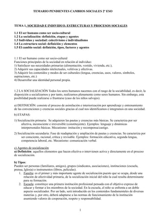 TEMARIO PENDIENTES CAMBIOS SOCIALES 2º ESO
TEMA 1. SOCIEDAD E INDIVIDUO. ESTRUCTURAS Y PROCESOS SOCIALES
1.1 El ser humano como ser socio-cultural
1.2 La socialización: definición, etapas y agentes
1.3 Individuo y sociedad: colectivismo e individualismo
1.4 La estructura social: definición y elementos
1.5 El cambio social: definición, tipos, factores y agentes
1.1 El ser humano como ser socio-cultural
Funciones principales de la sociedad en relación al individuo:
1) Satisfacer sus necesidades primarias (alimentación, vestido, vivienda, etc.),
2) Adquirir sus capacidades intelectuales, volitivas y afectivas.
3) Adquirir los contenidos y modos de ser culturales (lengua, creencias, usos, valores, símbolos,
aspiraciones, etc.)
4) Desarrollar una identidad personal propia.
1.2 LA SOCIALIZACIÓN Todos los seres humanos nacemos con el rasgo de la sociabilidad, es decir, la
disposición a socializarnos y por tanto, realizarnos plenamente como seres humanos. Sin embargo, esta
posibilidad puede realizarse o frustrarse (caso de los niños salvajes).
a) DEFINICIÓN: consiste el proceso de asimilación e interiorización por aprendizaje y entrenamiento
de las convenciones y creencias sociales gracias al cual nos identificamos e integramos en una sociedad.
b) ETAPAS:
1) Socialización primaria: Se adquieren las pautas y creencias más básicas. Se caracteriza por ser
afectiva, inconsciente e irreversible (constituyente). Ejemplos: lenguaje y dinámicas
interpersonales básicas. Mecanismo: imitación y recompensa/castigo.
2) Socialización secundaria: Fase de readaptación y ampliación de pautas y creencias. Se caracteriza por
ser consciente, racional, crítica y revisable. Ejemplos: formación educativa, segunda lengua,
competencia laboral, etc. Mecanismo: comunicación verbal.
c) Agentes de socialización
a) Definición: aquellos elementos que hacen efectiva o intervienen activa y directamente en el proceso
de socialización.
b) Tipos:
Pueden ser personas (familiares, amigos), grupos (sindicatos, asociaciones), instituciones (escuela,
prensa, Iglesia) o instrumentos (libros, películas).
1. Familia: es el primer y más importante agente de socialización puesto que se ocupa, desde una
relación de afectividad primaria, de la socialización inicial del niño la cual resulta determinante
para su formación.
2. Escuela: constituye una primera institución profesional pensada con el objetivo expreso de
educar y formar a los miembros de la sociedad. En la escuela, el niño se enfrenta a un doble
aspecto socializador. Por un lado, será introducido en los contenidos fundamentales de diversas
materias y, por otro, deberá adaptarse a las normas de funcionamiento de la institución
asumiendo valores de cooperación, respeto y responsabilidad.
1
 