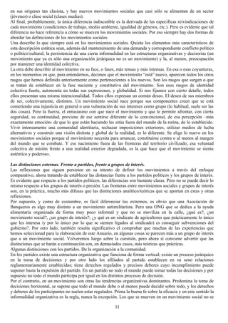 en sus orígenes tan clasista, y hay nuevos movimientos sociales que casi sólo se alimentan de un sector
(jóvenes) o clase social (clases medias).
Al final, probablemente, la única diferencia indiscutible es la derivada de las específicas reivindicaciones de
cada movimiento (condiciones de trabajo, medio ambiente, igualdad de géneros, etc.). Pero es evidente que tal
diferencia no hace referencia a cómo se mueven los movimientos sociales. Por eso siempre hay dos formas de
abordar las definiciones de los movimientos sociales.
Una describe lo que siempre está en los movimientos sociales. Quizás los elementos más característicos de
esta descripción estática sean, además del mantenimiento de una demanda y correspondiente conflicto político
o político/cultural, la persistencia de una cierta informalidad en las estructuras organizativas y decisorias (un
movimiento que ya es sólo una organización jerárquica no es un movimiento) y la, al menos, preocupación
por mantener una identidad colectiva.
La otra debe describir al movimiento en su face, o fases, más tensas y más intensas. En esa o esas coyunturas,
en los momentos en que, para entendernos, decimos que el movimiento “está” nuevo, aparecen todos los otros
rasgos que hemos definido anteriormente como pertenecientes a los nuevos. Son los rasgos que surgen o que
se tratan de establecer en la fase naciente y constitutiva del movimiento. Son esos rasgos de identidad
colectiva fuerte, autonomía en todas sus expresiones, y globalidad. Si nos fijamos con cierto detalle, todos
ellos presentan una misma intencionalidad. Todos ellos expresan un común deseo. El deseo de sus miembros
de ser, colectivamente, distintos. Un movimiento social nace porque sus componentes creen que se está
cometiendo una injusticia en general o una vulneración de sus intereses como grupo (lo habitual, suele ser las
dos cosas). Pero la fuerza, el entusiasmo con que nace el movimiento y que le permite afrontar, con cierta
seguridad, su continuidad, proviene de ese sentirse diferente de lo convencional, de esa percepción –más
exactamente emoción- de que lo que están haciendo les sitúa fuera del mundo de la rutina, de lo establecido.
Vivir intensamente una comunidad identitaria, rechazar imposiciones exteriores, utilizar medios de lucha
alternativos y construir una visión distinta y global de la realidad, es lo diferente. Se elige lo nuevo en los
movimientos sociales porque el movimiento necesita para arrancar, constituirse contra o al menos al margen
del mundo que se combate. Y ese nacimiento fuera de las fronteras del territorio civilizado, esa voluntad
colectiva de misión frente a una realidad exterior degradada, es la que hace que el movimiento se sienta
auténtico y poderoso.
Las distinciones externas. Frente a partidos, frente a grupos de interés.
Las reflexiones que siguen persisten en su intento de definir los movimientos a través del enfoque
comparativo, ahora tratando de establecer las distancias frente a los partidos políticos y los grupos de interés.
Es evidente que respecto a los partidos políticos, las diferencias son bastante claras. Pero no se puede decir lo
mismo respecto a los grupos de interés o presión. Las fronteras entre movimientos sociales y grupos de interés
son, en la práctica, mucho más difusas que las distinciones analítico/teóricas que se aportan en estas y otras
reflexiones.
Por supuesto, y como de costumbre, es fácil diferenciar los extremos, es obvio que una Asociación de
Banqueros es algo muy distinto a un movimiento antimilitarista. Pero una ONG que se dedica a la ayuda
alimentaria organizada de forma muy poco informal y que no se moviliza en la calle, ¿qué es?, ¿un
movimiento social?, ¿un grupo de interés?; ¿y qué es un sindicato de agricultores que prácticamente lo único
que les interesa /y por lo único por lo que se sienten ligados al sindicado) es conseguir subvenciones del
gobierno?. Por otro lado, también resulta significativo el comprobar que muchas de las experiencias que
hemos seleccionad para la elaboración de este Anuario, en algunas cosas se parecen más a un grupo de interés
que a un movimiento social. Volveremos luego sobre la cuestión, pero ahora sí conviene advertir que las
distinciones que se harán a continuación son, en demasiados casos, más teóricas que prácticas.
Algunas distinciones con los partidos. De la organización a la comunidad.
En los partidos existe una estructura organizativa que funciona de forma vertical; existe un proceso jerárquico
en la toma de decisiones y por otro lado los afiliados al partido establecen en su seno relaciones
reglamentariamente establecidas; tiene derechos regulados y precisos deberes cuyo incumplimiento puede
suponer hasta la expulsión del partido. En un partido no todo el mundo puede tomar todas las decisiones y por
supuesto no todo el mundo participa por igual en los distintos procesos de decisión.
Por el contrario, en un movimiento son otras las tendencias organizativas dominantes. Predomina la toma de
decisiones horizontal, se supone que todo el mundo debe o al menos puede decidir sobre todo, y los derechos
y deberes de los participantes no suelen estar regulados. Prima la buena fe sobre la eficacia y en este sentido la
informalidad organizativa es la regla, nunca la excepción. Los que se mueven en un movimiento social no se
11
 