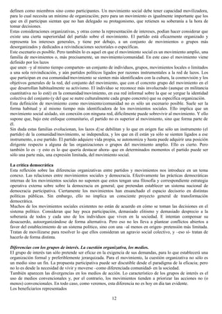 definen como miembros sino como participantes. Un movimiento social debe tener capacidad movilizadora,
para lo cual necesita un mínimo de organización; pero para un movimiento es igualmente importante que los
que en él participan sientan que no han delegado su protagonismo, que retienen su soberanía a la hora de
tomar decisiones.
Estas consideraciones organizativas, y otras como la representación de intereses, podían hacer considerar que
existe una cierta superioridad del partido sobre el movimiento. El partido está eficazmente organizado y
representa los intereses generales, y tiene por debajo, a un conjunto de movimientos o grupos más
desorganizados y dedicados a reivindicaciones sectoriales o específicas.
Este escenario es posible. Pero también lo es aquel en que el movimiento social es un movimiento amplio, una
familia de movimientos o, más precisamente, un movimiento/comunidad. En este caso el movimiento viene
definido por los lazos
que unen –y al mismo tiempo comparten- un conjunto de individuos, grupos, movimientos locales o limitados
a una sola reivindicación, y aún partidos políticos ligados por razones instrumentales a la red de lazos. Los
que participan en esa comunidad/movimiento se sienten más identificados con la cultura, la cosmovisión y los
objetivos generales de la red, del conjunto del movimiento, que con el concreto grupo del movimiento en el
que desarrollan habitualmente su activismo. El individuo se reconoce más involucrado (aunque en militancia
cuantitativa no lo esté) en la comunidad/movimiento, en esa red informal sobre la que se yergue la identidad
colectiva del conjunto (y del que se nutre culturalmente cada grupo concreto) que su específica organización.
Esta definición de movimiento como movimiento/comunidad no es sólo un escenario posible. Suele ser la
forma habitual y al mismo tiempo más identificadora de los movimientos sociales. Ello implica que un
movimiento social aislado, sin conexión con ninguna red, difícilmente puede sobrevivir al movimiento. Y ello
supone que, bajo este enfoque comunitario, el partido no es superior al movimiento, sino que forma parte de
él.
Sin duda estas familias evolucionan, los lazos d}se debilitan y lo que en origen fue sólo un instrumento (el
partido) de la comunidad/movimiento, se independiza, y los que en él están ya sólo se sienten ligados a ese
instrumento, a ese partido. El partido adquiere vida propia, se autonomiza y hasta puede adquirir una posición
dirigente respecto a alguna de las organizaciones o grupos del movimiento amplio. Ello es cierto. Pero
también lo es –y esto es lo que quería destacar ahora- que en determinados momentos el partido puede ser
sólo una parte más, una expresión limitada, del movimiento social.
La crítica democrática
Esta reflexión sobre las diferencias organizativas entre partidos y movimientos nos introduce en un tema
conexo. Las relaciones entre movimientos sociales y democracia. Efectivamente las prácticas democráticas
internas de los movimientos sociales no suponen que estos tengan una filosofía y correspondiente estrategia
operativa externa sobre sobre la democracia en general; que pretendan establecer un sistema nacional de
democracia participativa. Ciertamente los movimientos han ensanchado el espacio decisorio en distintas
políticas públicas. Sin embargo, ello no implica un consciente proyecto general de transformación
democrática.
Muchos de los movimientos sociales existentes no están de acuerdo en cómo se toman las decisiones en el
sistema político. Consideran que hay poca participación, demasiado elitismo y demasiado desprecio a la
soberanía de todos y cada uno de los individuos que viven en la sociedad. E intentan compensar su
desacuerdo, autoorganizándose de forma alternativa. Pero eso no les lleva a plantear conflictos abiertos a
favor del establecimiento de un sistema político, sino con una –al menos en origen- pretensión más limitada.
Tratan de movilizarse para resolver lo que ellos consideran un agravio social colectivo, y –eso sí- tratan de
hacerlo de forma distinta.
Diferencias con los grupos de interés. La cuestión organizativa, los medios.
El grupo de interés tan sólo pretende ser eficaz en la exigencia de sus demandas, para lo que establecerá una
organización formal y preferiblemente jerarquizada. Para el movimiento, la cuestión organizativa no sólo es
un medio sino un fin. La propuesta participativa puede ser discutible desde el paradigma de la eficacia; pero
no lo es desde la necesidad de vivir y moverse –como diferenciada comunidad- en la sociedad.
También aparecen las divergencias en los medios de acción. Lo característico de los grupos de interés es el
uso de medios convencionales y, por el contrario, los movimientos tienden a priorizar las acciones no (o
menos) convencionales. En todo caso, como veremos, esta diferencia no es hoy en día tan evidente.
Los beneficiarios representados
12
 