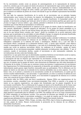 En los movimientos sociales existe un proceso de autootorgamiento en la representación de intereses
colectivos, mientras que en los grupos de interés este proceso de representación sigue ciertas reglas formales.
Un movimiento ecologista, por ejemplo, decide que él representa los intereses medioambientales de una
determinada comunidad, al margen de cómo, cuándo y por quién hayan sido expresados dichos intereses, y
por el contrario un sindicato de pilotos de aviones sólo decide lo que sus afiliados expresamente han decidido
que decida.
Por otro lado los supuestos beneficiarios de la acción de un movimiento son en principio bastante
indeterminados; unos vecinos, los jóvenes, las mujeres, los trabajadores, los marginados sociales; pero, al
mismo tiempo, en los movimientos puede aparecer un segundo beneficiario: la humanidad entera. Por
ejemplo, el movimiento ecologista que lucha por salvar la tierra o el movimiento pacifista que quiere que los
jóvenes no hagan el servicio militar y que, además, pretende la abolición de los ejércitos permanentes por
considerar que el Gran Mal de la humanidad es el militarismo.
Indeterminación y eventual globalización no aparecen en los grupos de interés, donde los beneficiarios son
una concreta, identificable y limitada categoría de individuos. En los grupos de interés entendidos en su
sentido más restringido, es decir los que buscan bienes sólo para sus afiliados, esta limitación es obvia. Pero
aun en los que buscan bienes comunes más “puros”, donde los resultados de su acción repercuten sobre
personas que no participan en las actividades ni están afiliados al grupo, la categoría de personas beneficiada,
aunque siendo más extensa, sí es más determinable que en un movimiento social.
Las relaciones entre un sindicato y el movimiento obrero pueden ayudar a entender la diferencia. Un sindicato
representa o bien exclusivamente los intereses de sus afiliados o bien los de un determinado grupo de
trabajadores (empleados en la industria del metal, o metalúrgicos, albañiles, etc.), y por otro lado el
movimiento obrero, considerado en su dimensión histórica, tenía –y quizás sigue teniendo- como objetivo
central la emancipación de todos los trabajadores, y por tanto de la humanidad entera. Es evidente que en la
medida que exista un poderoso movimiento obrero, los sindicatos en él incluidos –grupos de interés
instrumentales de un movimiento/comunidad- también plantearán reivindicaciones más globales. Y por el
contrario, cuando el movimiento declina, cuando el movimiento es sólo instrumentos sindicales, las
reivindicaciones de éstos serán más limitadas, más
corporativas. Lo que quiere decir que en determinadas coyunturas históricas un movimiento social se expresa,
se presenta, sólo a través de un grupo de interés. Los contenidos reivindicativos
La descripción del tipo de intereses que representan los movimientos sociales nos ayuda a clarificar una
confusión bastante recurrente. En ocasiones se dice que los movimiento sociales no tienen fines lucrativos,
que son, al contrario que los grupos de interés, unas asociaciones de filántropos que sólo están interesados en
el bienestar de los demás. Es cierto que en ocasiones existen movimientos u organizaciones de movimientos
(las Organizaciones No Gubernamentales de cooperación al desarrollo, por ejemplo) cuya actividad sólo muy
indirectamente puede generar algún beneficio mensurable para sus participantes. Pero la diferencia con los
grupos de interés no está tanto en el contenido de los intereses defendidos sino en otros aspectos. Así, como
hemos visto, en el carácter y extensión en los movimientos sociales de sus beneficiarios, en cuanto que los
mismos resultan indeterminados y aun universales. Y especialmente, en cómo se construye la defensa de esos
intereses; al contrario que en el grupo de interés, en el movimiento la agregación de intereses no es estricta
suma, sino creación de un nuevo sujeto colectivo.
La mención sobre las ONGs exige una breve consideración. Algunas ONGs son organizaciones de los
movimientos sociales, entendidos como movimiento/comunidad. Esas ONGs se parecen a los grupos de
interés en sus aspectos organizativos; son grupos más formalizados que los grupos irregulares de un
movimiento social/familia. Pero se diferencian de ls grupos de interés en los beneficiarios de los bienes cuya
consecución promueven, y en su participación en la red e identidad colectiva de esa comunidad/movimiento.
Así, por ejemplo, las ONGs dedicadas a la solidaridad con los países en vías de desarrollo, destacan por el
carácter no lucrativo de sus acciones, porñque es casi imposible que su actividad pueda materializarse en
algún beneficio cuantificable para los afiliados a esa ONG. Sin embargo ello no es un rasgo consustancial de
las ONGs integradas en movimientos sociales. Una asociación de personas que trabajan en la agricultura
biológica es una ONG ligada al movimiento ecologista, y un grupo de mujeres que de forma privada se
organizan para defenderse de los malos tratos, es una ONG ligada al movimiento feminista.
Nos hemos referido a “algunas” ONGs. Porque, sin duda, otras ONGs, bajo la forma no gubernamental, son,
sin más, grupos de interés. Buscan exclusivamente la promoción de los intereses de sus afiliados o
delimitables beneficiarios.
Una síntesis de conjunto; acción, conflicto, sistema
13
 