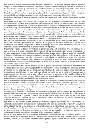 Los grupos de interés agregan concretos intereses individuales. Los partidos agregan intereses generales,
aunque –al menos en algunos momentos y en algunos partidos- también construyen identidades colectivas. Y
los movimientos afirman y construyen su identidad colectiva, su diferente y compartida forma de ver,
interpretar, valorar y desear el mundo (y actuar en él), y también defienden intereses más o menos generales.
Sin embargo, el “también” no es igual que en el caso de los partidos políticos. Un partido político no necesita
de una definida identidad colectiva para seguir siendo y actuando como un partido político. En un
movimiento social por el contrario, tiende a persistir –para su supervivencia- las dos dimensiones: interés e
dentidad.
Existen movimientos sociales cuando existe identidad colectiva y para que exista la identidad colectiva, ésta
debe mantenerse, cuidarse. Los movimientos sociales tienen que dedicar –y dedican- parte de su tiempo a
estar prácticas de reproducción o recreación de su identidad colectiva. Ello implica que, en cierto modo, no
están exclusivas y obsesivamente focalizados en la lucha contra el poder para obtener beneficios del mismo.
Los medios de acción empleados históricamente por los movimientos sociales expresan una cierta
desconfianza respecto a los canales reivindicativos más “normalizados”. A los movimientos sociales les
preocupa la legitimidad de sus acciones. No les importa que el poder político, su receptor, las considere poco
cooperativas, poco “correctas”, excesivamente conflictivas. Lo que le interesa es que las mismas sean vistas
como legítimas por la sociedad, las comprenda, acepta y eventualmente apoye.
Este carácter tendencialmente conflictivo de los medios empleados por los movimientos sociales, permite
hacer una afirmación –provisional- de conjunto. Si un grupo de interés se mueve en el terreno de la
cooperación y un partido compite por el poder, la estrategia prioritaria de un movimiento social es la del
conflicto. Un conflicto identitario y un conflicto con el poder político.
Sin embargo, y como ya hemos advertido en un par de ocasiones, esta afirmación debe ser matizada por lo
que se refiere a la actual coyuntura. Efectivamente, parece que bastantes expresiones organizativas de
diversos movimientos tienden a distinguirse por lo contrario; tienden a usar medios de acción convencionales
y tienden a relacionarse de forma cooperativa (o escasamente conflictiva) con el poder político. Son, en estas
dimensiones, movimientos –o más exactamente organizaciones de movimientos- muy parecidos, casi
idénticos, a los grupos de interés. Si tal confluencia es coyuntural, o marca una nueva y estable orientación de
los movimientos sociales es cuestión que deberá ser tenido muy en cuenta, pero que en cualquier caso ahora
desborda los objetivos de este texto.
Se dice que lo que define a los movimientos sociales es que los conflictos que plantean son inabsorbibles por
el sistema político y social; que lo que pretenden los movimientos sociales es romper los límites del Sistema,
pretensión que les diferencia de los demás actores colectivos. Un grupo de interés nunca planteará una
reivindicación antisistémicaa; es más está más allá de su razón de ser el sentirse preocupado por el
mantenimiento del sistema, aspecto que, salvo excepciones, sí preocupa a los partidos políticos. La
diferenciación es, sin embargo, bastante dudosa porque no resulta evidente que éste sea un rasgo expresa y
sistemáticamente asumido y defendido por los movimientos sociales.
Este es momento oportuno para recordar lo que dijimos en su momento. Los movimientos sociales no son los
nuevos movimientos sociales. Los nuevos movimientos sociales –ecologismo, feminismo, pacifismo- son una
fase en la evolución de los movimientos sociales. Como vimos, casi todos los movimientos sociales,
analizados en su ciclo total, en su evolución completa –desde el obrero al de los derechos humanos, pasando
por el ecologista- presentan en la faase
normalmente de formación y despliegue del movimiento/comunidad (del movimiento en red) síntomas de
alternatividad. Proclaman que sus propuestas sirven para la solución global de todos los problemas de la
convivencia humana y exigen que el sistema rompa sus reglas de juego para atender sus reivindicaciones.
Síntomas alternativos, síntomas de que el movimiento está en un momento de intensa construcción y
afirmación de su identidad colectiva.
Pero todos los movimientos pueden expresar ese momento (algunos movimientos no se incorporan a “su”
comunidad/movimiento y otros ni siquiera logran crear entre ellos esa comunidad) y por otro lado, mucha
parte del ciclo vital de un movimiento no está caracterizada por la expresión de esos síntomas. Creo en este
sentido que la espectacular irrupción de los nuevos movimientos sociales en los años 70 y el gran ciclo de
protesta social que se desarrolla en Europa a lo largo de esa década y la siguiente, generaron una
sobrevaloración de las dimensiones rupturistas de los movimientos sociales.
Quizás se puede aceptar una cierta dimensión antisistémica consustancial en los movimientos sociales. Es la
que hace referencia a la cuestión cultural. Ciertamente los movimientos sociales tratan de construir –hacia sí
mismos y en relación a su entorno- un modo de vida regido por reglas, valores, actitudes, marcos, distintos a
14
 