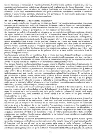 los que hacen que se reproduzca el conjunto del sistema. Construyen una identidad colectiva que, a su vez,
proponen como testimonio en su ámbito de influencia social, en el que tanto las formas de conocer, valorar y
dar sentido al mundo, como sus claves de conducta dominantes, son diferentes a las circundantes, a las
sistémicas. Ello es cierto. Pero también lo es no sólo que el sistema tiene capacidad de tolerar en su seno tales
prácticas y cosmovisiones identitarias alternativas, sino que tampoco los movimientos portadores de tales
identidades quieren transformar todo el subsistema cultural.
RETOS Y PARADOJAS. El descontrol de los resultados
Los movimientos sociales son conjuntos de personas que hacen y se organizan para conseguir cosas, para
conseguir que diversos poderes políticos y élites tomen decisiones a su favor, hagan caso a sus reclamaciones.
Y, paradójicamente, los estudios sobre movimientos sociales nada –o casi nada- nos dicen acerca de si los
movimientos logran (o no) y por qué (o por qué no) esas parecidas reivindicaciones.
Así parece que los análisis políticos deberían interesarse por los movimientos sociales en cuanto que estos son
–en alguna mediad- un elemento conformador de las “prácticas más o menos formalizadas” de gobierno. Si
estas prácticas nos describen las estructuras y reglas de hecho o de derecho, de un particular sistema político,
procedentes de una relación interactiva entre distintos actores y a través de las cuales ese mismo conjunto de
actores toma decisiones de acuerdo con sus objetivos e intereses, es evidente que uno de esos actores es o
puede ser uno o varios movimientos sociales. Y si descendemos un poco más y nos fijamos en las concretas
políticas públicas y cómo las mismas se configuran a partir de un conjunto de redes de instituciones y grupos,
debemos observar que también, de alguna manera, los movimientos sociales se hallan en esas redes; y por
tanto su papel también es determinante en las políticas públicas. Y estos análisis, esta mirada desde lo
político, brilla por su ausencia.
Insuficiencia que también debe ser considerada desde el prisma más social. Porque los enfoques sociológicos
relevantes asumen como incontestable que todos los movimientos sociales pretenden interferir –cambiar o
mantener o anular-, determinadas decisiones políticas. Y tampoco la sociología de los movimientos sociales
estudia con excesivo interés los impactos de los movimientos sobre el sistema político.
Creo que esta llamativa insuficiencia analítica obedece a una seria dificultad metodológica. Efectivamente, no
resulta del todo complicado cuantificar de forma más o menos aproximada y mediante los correspondientes
informes policiales o artículos de prensa cuantas personas puede movilizar un movimiento social; y podemos
saber, a través de sus documentos, cuáles son sus reivindicaciones y cómo define el mundo circundante; y
también podemos averiguar, con las entrevistas correspondientes, el perfil de los militantes del movimiento y
por qué están en el grupo y dónde estaban antes y cómo su actividad anterior determinó su entrada en el
grupo. Pero resulta mucho más difícil saber por qué un Gobierno cambió una ley; si lo hizo porque
técnicamente era una ley obsoleta, o porque lo reclamaba la opinión pública, o porque hubo un movimiento
social que en la práctica le “obligó” a hacerlo, o porque el gobierno en cuestión era extremadamente sabio y
bondadoso y por tanto sabía que era justo y bueno cambiar esa ley.
Normalmente lo único claro en este complejo panorama es la falsedad de la última hipótesis. Y es casi
imposible comprobar cuál es la verdadera, porque la fundamental –si no la única- fuente de información que
puede decirnos que es lo que ha ocurrido (que es lo que ha producido realmente el cambio) es el propio
gobierno; institución que, como acabamos de señalar, tiende a dar la versión de “su gran sabiduría y
misericordia”; o sea la falsa.
La cuestión se complica aún más porque los resultados de la acción de los movimientos no son siempre los
específicamente buscados por los movimientos. Puede haber resultados materiales directamente ligados a la
reclamación que, al margen de los discursos de las autoridades políticas, pueden ligarse, sin demasiado
margen de error, a las acciones de los movimientos. Pero pensemos, en cambio, en los procedimientos
institucionales de toma de decisiones, o cambios en los programas de un determinado partido político, o
cambios en la cultura política de importantes sectores de la población. Imaginemos que todos ellos surgen
después de una intensa actividad de un movimiento social; sin embargo ese movimiento no había solicitado
expresamente esos cambios. ¿Son los mismos adscribibles al movimiento?, ¿qué otros factores pueden haber
influido?, ¿cómo probar esas causalidades?.
Son preguntas complejas de resolver. Pero también creo que es deseable, y además posible, avanzar algunas
respuestas, siempre que autolimitemos nuestras pretensiones. Por ejemplo, parece tarea empíricamente posible
el determinar cuál ha sido el papel de un movimiento social concreto –nulo, influyente, confluyente,
determinante- en cada fase de una política pública concreta. Es posible determinar hasta qué punto en la
construcción de la agenda política (lo que la institución política correspondiente decide que debe ser decidido)
15
 