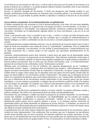 la actividad de ese movimiento ha sido clave; y cuál ha sido la relevancia que ha tenido el movimiento en la
puesta en práctica de esa política; y se pueden proponer hipótesis bastante razonables sobre lo que realmente
ha supuesto en la concreta resolución del
proceso, la específica demanda del movimiento. Y desde esta perspectiva más limitada también es, por
ejemplo, perfectamente posible determinar las relaciones entre un partido político y un movimiento social y
hasta qué punto y en qué medida un partido absorbe (o reproduce o mistifica) el discurso de un movimiento
social.
Nuevos debates conceptuales; de la institucionalización a la globalización
El debate conceptual hoy más recurrente es el de la institucionalización, el de cómo, tal como antes apuntaba,
los movimientos sociales cada vez se parecen más a los grupos de interés. Los movimientos –se nos dice- se
han institucionalizado, se “han plegado” a las exigencias culturales, normativas y políticas del sistema; se han
convertido, volviéndose así al supuestamente superado debate, en viejos movimientos; y por eso ya no son
movimientos.
Frente a esta posición cabe volver a recordar lo que se dijo –y reiteró- al criticar esa falsa dicotomía entre
nuevos y viejos movimientos. Pero además, hay que considerar que el concepto de institucionalización es
bastante ambiguo y no debe se confundido sin más con un cierto y creciente pragmatismo en los movimientos
sociales.
La institucionalización comporta diferentes procesos. Uno de rutinización de la acción colectiva por el cual se
eligen de forma casi automática unas rutinas de acción ya “culturalmente” establecidas. Pero ya establecidas
no quiere decir moderadas, convencionales. En este sentido la profesionalización e institucionalización que
sin duda caracterizan hoy a muchos grupos no han supuesto una equivalente desradicalización de las
protestas.
Asimismo, institucionalización quiere decir inclusión y quiere decir que quien usa de determinadas rutinas
tiene garantizado el acceso a la negociación con las instituciones. Tales prácticas ciertamente existen hasta el
punto que los movimientos cambian sus tácticas hacia aquellas aceptadas por el poder porque no perturban el
proceso político convencional. Pero es cierto que esos mismos movimientos, usan –y no infrecuentemente-
opciones de movilización más confrontadas, menos “políticamente concretas”.
Debemos pues, ser prudentes a la hora de establecer esta supuestas desapariciones de los “verdaderos”
movimientos sociales. Aunque –y propongo ahora una hipótesis muy tentativa– cabría plantearse que quizás
algunos novísimos movimientos sociales (tipo de cooperación al desarrollo o de apoyo a grupos marginales)
exhiben desde su origen ciertos rasgos que les presentan como una especie de tercer género situado entre los
grupos de interés público y los movimientos sociales “tradicionales”. Son grupos que se distinguen de los de
interés en su pretensión de mantener unas ciertas formas alternativas y una –aunque débil- identidad colectiva,
pero que se diferencian de los movimientos sociales tradicionales en que renuncia, parece que por razones
estratégicas –y no por contextos coyunturales, a cualquier tipo de movilización conflictiva frente a los poderes
a los que dirigen sus demandas. En cualquier caso, todavía resulta prematuro afirmar si nos encontramos ante
una nueva forma de acción colectiva, o simplemente ante una fase evolutiva –una más- de ciertos
movimientos sociales.
Finalmente, haré una brevísima consideración respecto a un tema “estrella” en nuestras reflexiones sociales y
políticas cotidianas. Me refiero a las consecuencias de la tan traída y llevada globalización.
Nuevamente hay que distinguir y señalar que desde la perspectiva de recursos disponibles, los movimientos
sociales han ampliado su capacidad de movilización. Las disponibilidades que les concede, por ejemplo,
internet, incrementan sensiblemente su potencial movilizador. También en esta línea instrumental, la
globalización política genera nuevos espacios políticos y nuevas –y en ocasiones mejores- estructuras de
oportunidad política por donde desarrollar sus dinámicas de acción colectiva. Y finalmente, los procesos de
homogeneización cultural propiciadas por la globalización informativa unifican las visiones del mundo, hacen
más fluida la eventual coordinación de los movimientos.
La globalización crea, por tanto, buenas condiciones para la internacionalización de los movimientos, para la
creación de redes transnacionales. Crea condiciones. Pero no parece que, por el momento, los movimientos
sociales hayan decidido usar esa nueva coyuntura. De momento mantienen sus anclajes nacionales. Es más,
parece que se está produciendo una reacción localista en la que pierden peso las organizaciones nacionales de
los movimientos y ganan fuerza los grupos locales. El reto, en consecuencia, no tiene un desenlace evidente.
16
 