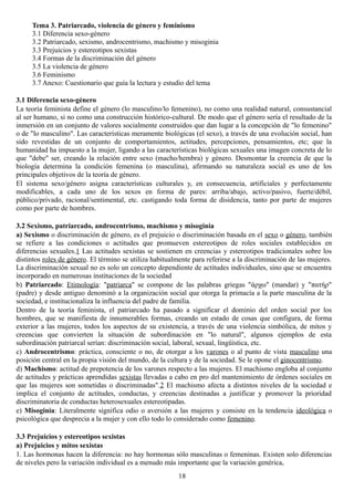 Tema 3. Patriarcado, violencia de género y feminismo
3.1 Diferencia sexo-género
3.2 Patriarcado, sexismo, androcentrismo, machismo y misoginia
3.3 Prejuicios y estereotipos sexistas
3.4 Formas de la discriminación del género
3.5 La violencia de género
3.6 Feminismo
3.7 Anexo: Cuestionario que guía la lectura y estudio del tema
3.1 Diferencia sexo-género
La teoría feminista define el género (lo masculino/lo femenino), no como una realidad natural, consustancial
al ser humano, si no como una construcción histórico-cultural. De modo que el género sería el resultado de la
inmersión en un conjunto de valores socialmente construidos que dan lugar a la concepción de "lo femenino"
o de "lo masculino". Las características meramente biológicas (el sexo), a través de una evolución social, han
sido revestidas de un conjunto de comportamientos, actitudes, percepciones, pensamientos, etc; que la
humanidad ha impuesto a la mujer, ligando a las características biológicas sexuales una imagen concreta de lo
que "debe" ser, creando la relación entre sexo (macho/hembra) y género. Desmontar la creencia de que la
biología determina la condición femenina (o masculina), afirmando su naturaleza social es uno de los
principales objetivos de la teoría de género.
El sistema sexo/género asigna características culturales y, en consecuencia, artificiales y perfectamente
modificables, a cada uno de los sexos en forma de pares: arriba/abajo, activo/pasivo, fuerte/débil,
público/privado, racional/sentimental, etc. castigando toda forma de disidencia, tanto por parte de mujeres
como por parte de hombres.
3.2 Sexismo, patriarcado, androcentrismo, machismo y misoginia
a) Sexismo o discriminación de género, es el prejuicio o discriminación basada en el sexo o género, también
se refiere a las condiciones o actitudes que promueven estereotipos de roles sociales establecidos en
diferencias sexuales.1 Las actitudes sexistas se sostienen en creencias y estereotipos tradicionales sobre los
distintos roles de género. El término se utiliza habitualmente para referirse a la discriminación de las mujeres.
La discriminación sexual no es solo un concepto dependiente de actitudes individuales, sino que se encuentra
incorporado en numerosas instituciones de la sociedad
b) Patriarcado: Etimología: "patriarca" se compone de las palabras griegas "άρχω" (mandar) y "πατήρ"
(padre) y desde antiguo denominó a la organización social que otorga la primacía a la parte masculina de la
sociedad, e institucionaliza la influencia del padre de familia.
Dentro de la teoría feminista, el patriarcado ha pasado a significar el dominio del orden social por los
hombres, que se manifiesta de innumerables formas, creando un estado de cosas que configura, de forma
exterior a las mujeres, todos los aspectos de su existencia, a través de una violencia simbólica, de mitos y
creencias que convierten la situación de subordinación en "lo natural", algunos ejemplos de esta
subordinación patriarcal serían: discriminación social, laboral, sexual, lingüística, etc.
c) Androcentrismo: práctica, consciente o no, de otorgar a los varones o al punto de vista masculino una
posición central en la propia visión del mundo, de la cultura y de la sociedad. Se le opone el ginocentrismo.
d) Machismo: actitud de prepotencia de los varones respecto a las mujeres. El machismo engloba al conjunto
de actitudes y prácticas aprendidas sexistas llevadas a cabo en pro del mantenimiento de órdenes sociales en
que las mujeres son sometidas o discriminadas".2 El machismo afecta a distintos niveles de la sociedad e
implica el conjunto de actitudes, conductas, y creencias destinadas a justificar y promover la prioridad
discriminatoria de conductas heterosexuales estereotipadas.
e) Misoginia: Literalmente significa odio o aversión a las mujeres y consiste en la tendencia ideológica o
psicológica que desprecia a la mujer y con ello todo lo considerado como femenino.
3.3 Prejuicios y estereotipos sexistas
a) Prejuicios y mitos sexistas
1. Las hormonas hacen la diferencia: no hay hormonas sólo masculinas o femeninas. Existen solo diferencias
de niveles pero la variación individual es a menudo más importante que la variación genérica,
18
 